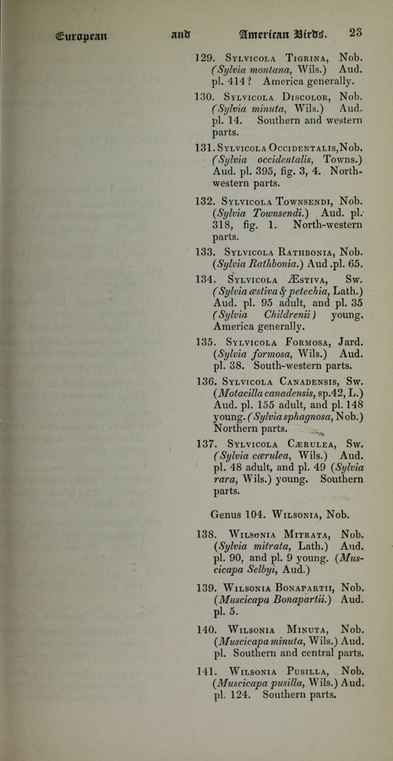 129. Sylvicola Tigrina, Nob. (Sylvia montana, Wils.) And. pi. 414? America generally. 130. Sylvicola Discolor, Nob. (Sylvia minuta, Wils.) Aud. pi. 14. Southern and western parts. 131. Sylvicola OcciDENTALis,Nob. (Sylvia occidentals, Towns.) Aud. pi. 395, fig. 3, 4. North- western parts. 132. Sylvicola Townsendi, Nob. (Sylvia Townsendi.) Aud. pi. 318, fig. 1. North-western parts. 133. Sylvicola Rathbonia, Nob. {Sylvia Rathbonia.) Aud .pi. 65. 134. Sylvicola .Estiva, Sw. (Sylvia (Estiva fy petechia, Lath.) Aud. pi. 95 adult, and pi. 35 (Sylvia Childrenii) young. America generally. 135. Sylvicola Formosa, Jard. {Sylvia formosa, Wils.) Aud. pi. 38. South-western parts. 136. Sylvicola Canadensis, Sw. {Motacilla canadensis, sp.42, L.) Aud. pi. 155 adult, and pi. 148 young. (Sylvia sphagnosa, Nob.) Northern parts. 137. Sylvicola Gerulea, Sw. (Sylvia ccerulea, Wils.) Aud. pi. 48 adult, and pi. 49 {Sylvia rara, Wils.) young. Southern parts. Genus 104. Wilsonia, Nob. 138. Wilsonia Mitrata, Nob. {Sylvia mitrata, Lath.) Aud. pi. 90, and pi. 9 young. {Mus- cicapa Selbyi, Aud.) 139. Wilsonia Bonapartii, Nob. {Muscicapa Bonapartii.) Aud. pi. 5. 140. Wilsonia Minuta, Nob. {Muscicapa minuta, Wils.) Aud. pi. Southern and central parts. 141. Wilsonia Pusilla, Nob. {Muscicapa pusilla, Wils.) Aud. pi. 124. Southern parts.