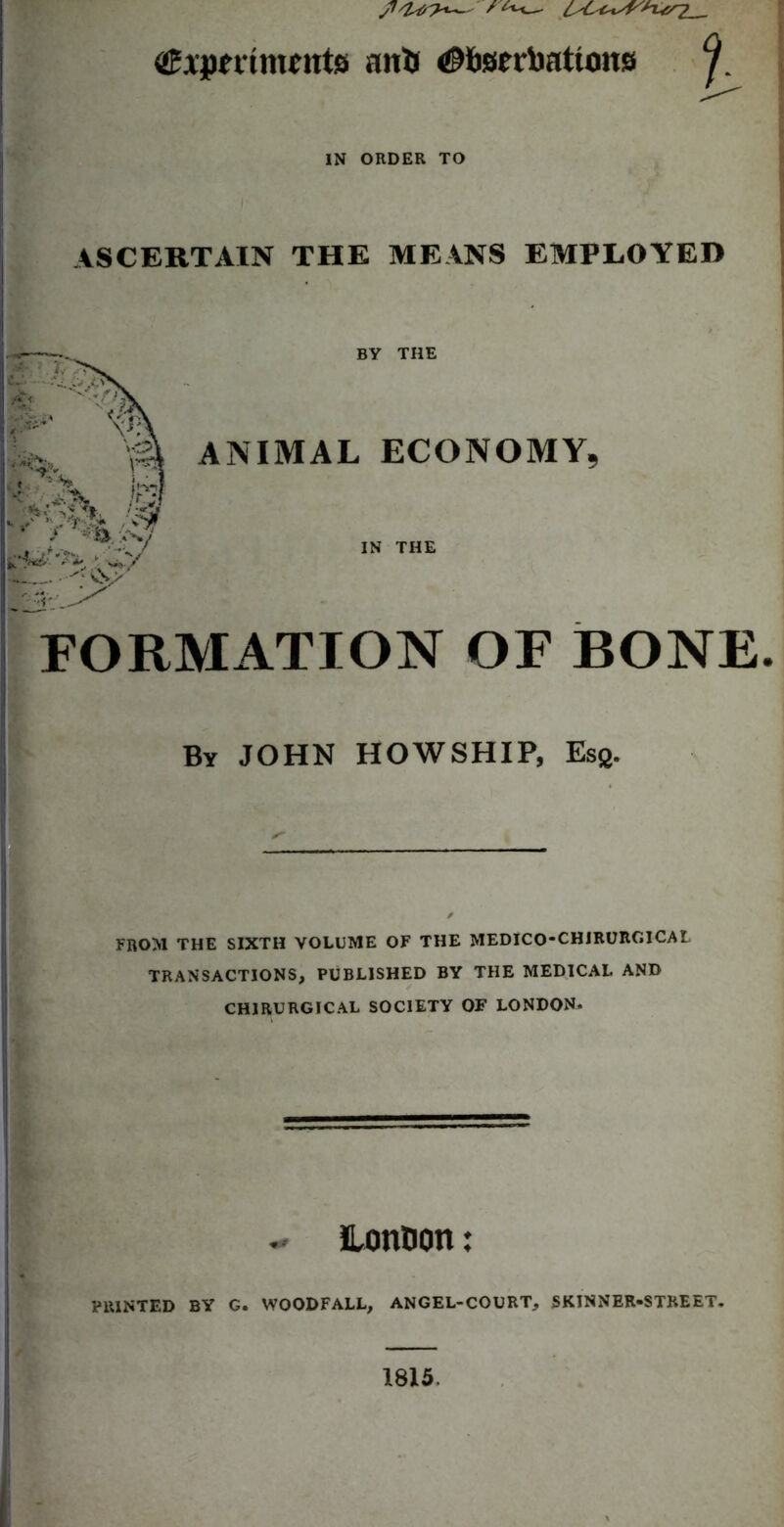 -Lcr? <®Apettmfnts anfc <0ftsrrl)attons IN ORDER TO ASCERTAIN THE MEANS EMPLOYED BY THE ANIMAL ECONOMY, IN THE FORMATION OF BONE. By JOHN HOWSHIP, Esg. FROM THE SIXTH VOLUME OF THE MEDICO-CHIRURGICAL TRANSACTIONS, PUBLISHED BY THE MEDICAL AND CHIRURGICAL SOCIETY OF LONDON. - Lontion: PRINTED BY G. WOODFALL, AN GEL-COURT, SKINNER-STREET. 1815