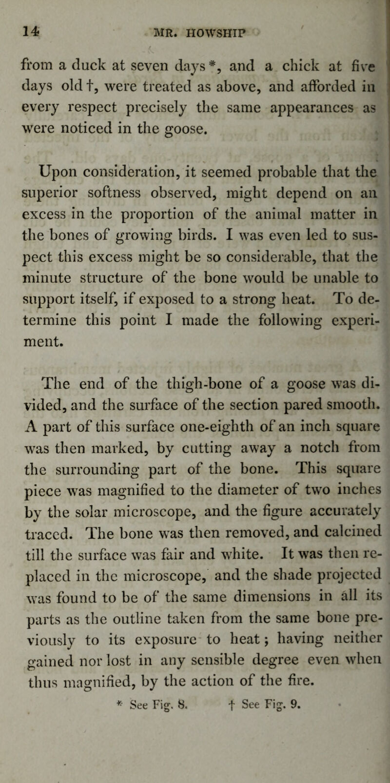 from a duck at seven days *, and a chick at five days old t, were treated as above, and afforded in every respect precisely the same appearances as were noticed in the goose. Upon consideration, it seemed probable that the superior softness observed, might depend on an excess in the proportion of the animal matter in the bones of growing birds. I was even led to sus- pect this excess might be so considerable, that the minute structure of the bone would be unable to support itself, if exposed to a strong heat. To de- termine this point I made the following experi- ment. The end of the thigh-bone of a goose was di- vided, and the surface of the section pared smooth. A part of this surface one-eighth of an inch square was then marked, by cutting away a notch from the surrounding part of the bone. This square piece was magnified to the diameter of two inches by the solar microscope, and the figure accurately traced. The bone was then removed, and calcined till the surface was fair and white. It was then re- placed in the microscope, and the shade projected was found to be of the same dimensions in all its parts as the outline taken from the same bone pre- viously to its exposure to heat; having neither gained nor lost in any sensible degree even when thus magnified, by the action of the fire. * See Fig. 8. + See Fig. 9.