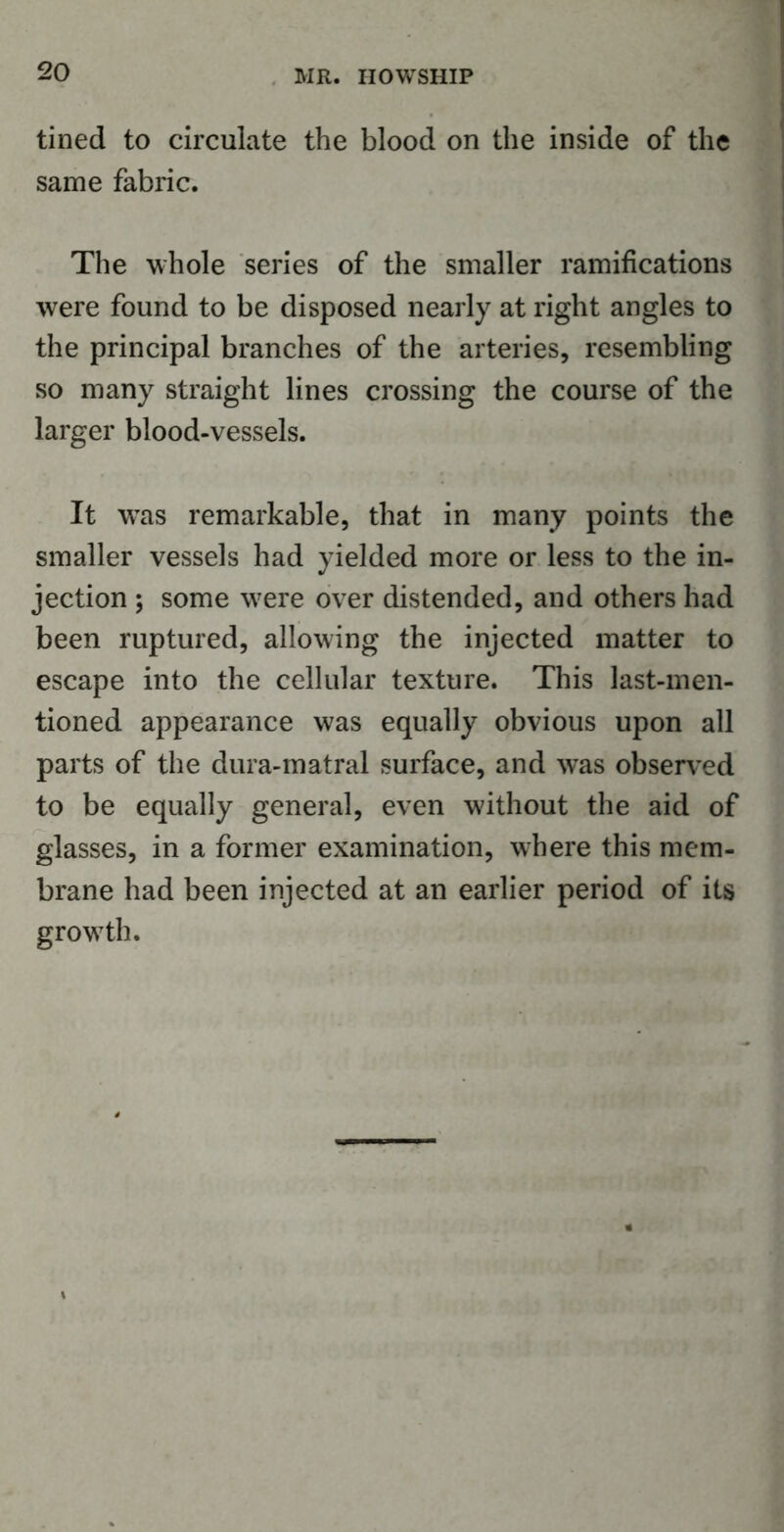 tined to circulate the blood on the inside of the same fabric. The whole series of the smaller ramifications were found to be disposed nearly at right angles to the principal branches of the arteries, resembling so many straight lines crossing the course of the larger blood-vessels. It wras remarkable, that in many points the smaller vessels had yielded more or less to the in- jection ; some wrere over distended, and others had been ruptured, allowing the injected matter to escape into the cellular texture. This last-men- tioned appearance was equally obvious upon all parts of the dura-matral surface, and w-as observed to be equally general, even without the aid of glasses, in a former examination, where this mem- brane had been injected at an earlier period of its grow7th.