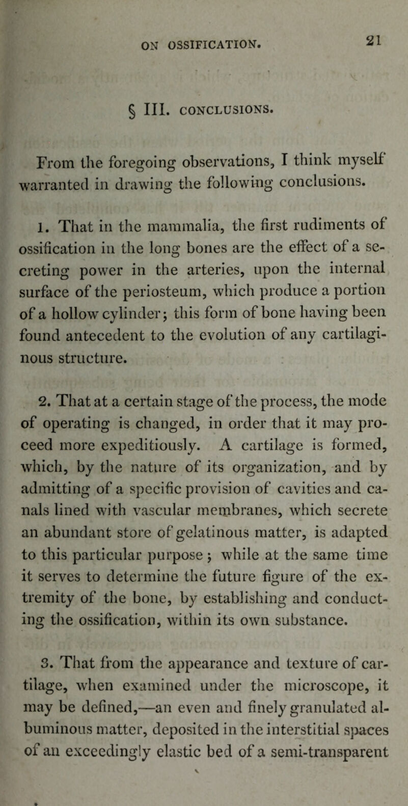 § III. CONCLUSIONS. From the foregoing observations, I think myself warranted in drawing the following conclusions. 1. That in the mammalia, the first rudiments of ossification in the long bones are the effect of a se- creting power in the arteries, upon the internal surface of the periosteum, which produce a portion of a hollow cylinder; this form of bone having been found antecedent to the evolution of any cartilagi- nous structure. 2. That at a certain stage of the process, the mode of operating is changed, in order that it may pro- ceed more expeditiously. A cartilage is formed, which, by the nature of its organization, and by admitting of a specific provision of cavities and ca- nals lined with vascular membranes, which secrete an abundant store of gelatinous matter, is adapted to this particular purpose ; while at the same time it serves to determine the future figure of the ex- tremity of the bone, by establishing and conduct- ing the ossification, within its own substance. 3. That from the appearance and texture of car- tilage, when examined under the microscope, it may be defined,—an even and finely granulated al- buminous matter, deposited in the interstitial spaces of an exceedingly elastic bed of a semi-transparent