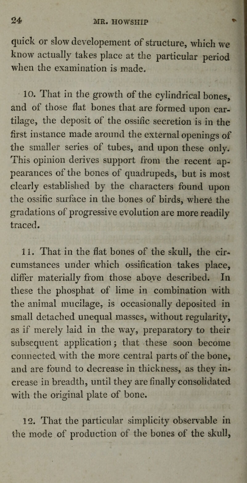 quick or slow developement of structure, which we know actually takes place at the particular period when the examination is made. 10. That in the growth of the cylindrical bones, and of those flat bones that are formed upon car- tilage, the deposit of the ossific secretion is in the first instance made around the external openings of the smaller series of tubes, and upon these only. This opinion derives support from the recent ap- pearances of the bones of quadrupeds, but is most clearly established by the characters found upon the ossific surface in the bones of birds, wher£ the gradations of progressive evolution are more readily traced. 11. That in the flat bones of the skull, the cir- cumstances under which ossification takes place, differ materially from those above described. In these the phosphat of lime in combination with the animal mucilage, is occasionally deposited in small detached unequal masses, without regularity, as if merely laid in the way, preparatory to their subsequent application; that these soon become connected with the more central parts of the bone, and are found to decrease in thickness, as they in- crease in breadth, until they are finally consolidated with the original plate of bone. 12. That the particular simplicity observable in the mode of production of the bones of the skull,