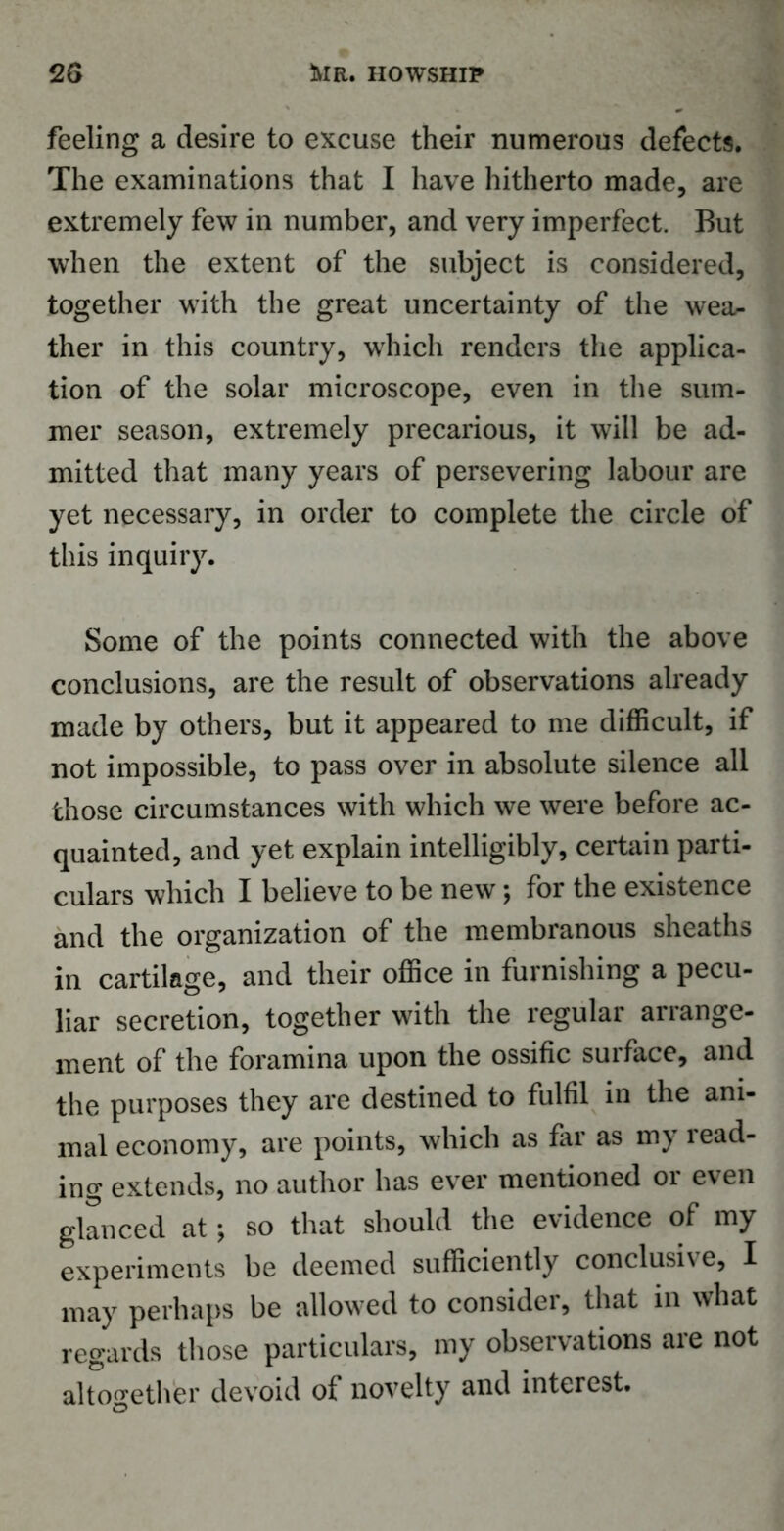 2G 5vir. iiowship feeling a desire to excuse their numerous defects. The examinations that I have hitherto made, are extremely few in number, and very imperfect. But when the extent of the subject is considered, together with the great uncertainty of the wea- ther in this country, which renders the applica- tion of the solar microscope, even in the sum- mer season, extremely precarious, it will be ad- mitted that many years of persevering labour are yet necessary, in order to complete the circle of this inquiry. Some of the points connected with the above conclusions, are the result of observations already made by others, but it appeared to me difficult, if not impossible, to pass over in absolute silence all those circumstances with which we were before ac- quainted, and yet explain intelligibly, certain parti- culars which I believe to be new; for the existence and the organization of the membranous sheaths in cartilage, and their office in furnishing a pecu- liar secretion, together with the regular arrange- ment of the foramina upon the ossific surface, and the purposes they are destined to fulfil in the ani- mal economy, are points, which as far as my read- ing extends, no author has ever mentioned or even glanced at; so that should the evidence of my experiments be deemed sufficiently conclusive, I may perhaps be allowed to consider, that in what regards those particulars, my observations are not altogether devoid of novelty and interest.