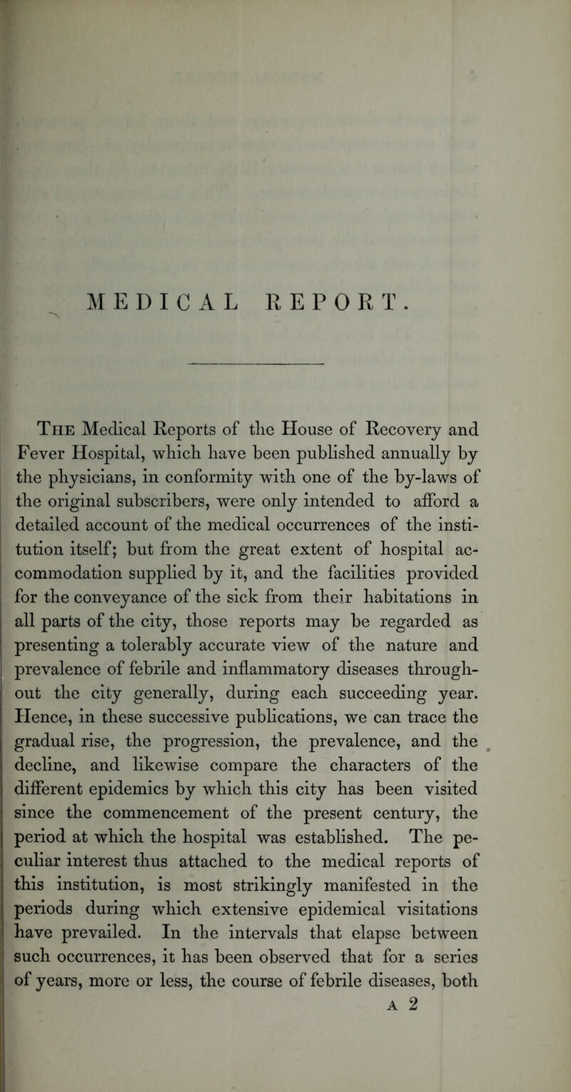 MEDICAL REPORT. The Medical Reports of the House of Recovery and Fever Hospital, which have been published annually by the physicians, in conformity with one of the by-laws of the original subscribers, were only intended to afford a detailed account of the medical occurrences of the insti- tution itself; but from the great extent of hospital ac- commodation supplied by it, and the facilities provided for the conveyance of the sick from their habitations in all parts of the city, those reports may be regarded as presenting a tolerably accurate view of the nature and prevalence of febrile and inflammatory diseases through- out the city generally, during each succeeding year. Hence, in these successive publications, we can trace the gradual rise, the progression, the prevalence, and the decline, and likewise compare the characters of the different epidemics by which this city has been visited since the commencement of the present century, the period at which the hospital was established. The pe- culiar interest thus attached to the medical reports of this institution, is most strikingly manifested in the periods during which extensive epidemical visitations have prevailed. In the intervals that elapse between such occurrences, it has been observed that for a series of years, more or less, the course of febrile diseases, both