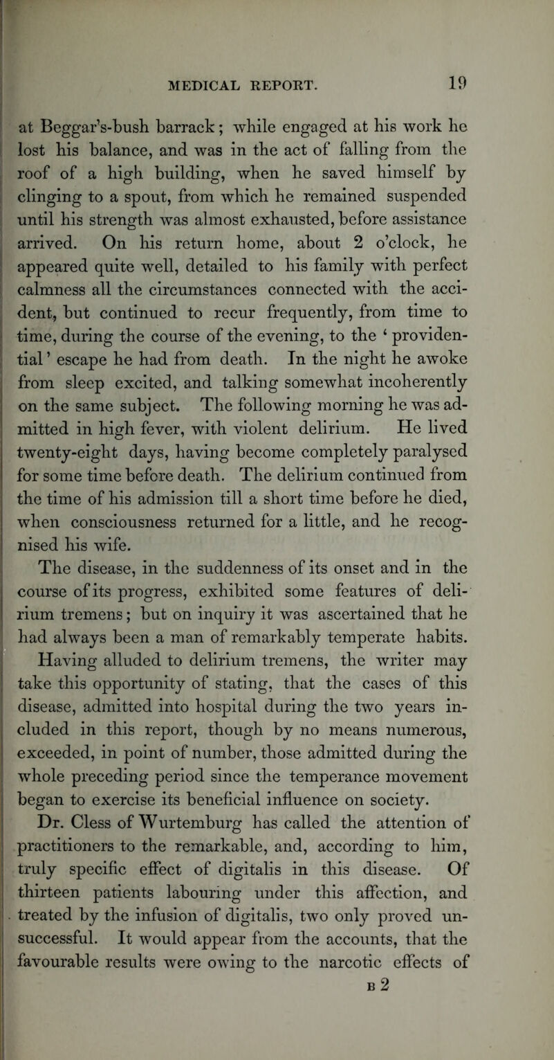 at Beggar’s-bush barrack; while engaged at bis work be lost bis balance, and was in tbe act of falling from the roof of a high building, when be saved himself by clinging to a spout, from which he remained suspended until his strength was almost exhausted, before assistance arrived. On his return home, about 2 o’clock, he appeared quite well, detailed to his family with perfect calmness all the circumstances connected with the acci- dent, but continued to recur frequently, from time to time, during the course of the evening, to the 1 providen- tial ’ escape he had from death. In the night he awoke from sleep excited, and talking somewhat incoherently on the same subject. The following morning he was ad- mitted in high fever, with violent delirium. He lived twenty-eight days, having become completely paralysed for some time before death. The delirium continued from the time of his admission till a short time before he died, when consciousness returned for a little, and he recog- nised his wife. The disease, in the suddenness of its onset and in the course of its progress, exhibited some features of deli- rium tremens; but on inquiry it was ascertained that he had always been a man of remarkably temperate habits. Having alluded to delirium tremens, the writer may take this opportunity of stating, that the cases of this disease, admitted into hospital during the two years in- cluded in this report, though by no means numerous, exceeded, in point of number, those admitted during the whole preceding period since the temperance movement began to exercise its beneficial influence on society. Dr. Cless of Wurtemburg has called the attention of practitioners to the remarkable, and, according to him, thirteen patients labouring under this affection, and treated by the infusion of digitalis, two only proved un- successful. It would appear from the accounts, that the favourable results were owing to the narcotic effects of b 2