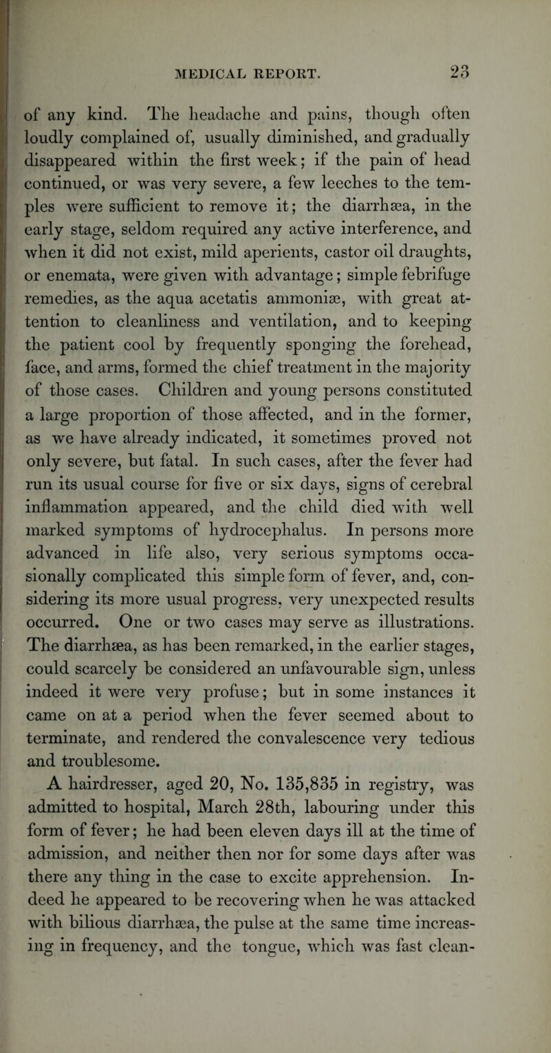 of any kind. The headache and pains, though often loudly complained of, usually diminished, and gradually disappeared within the first week; if the pain of head continued, or was very severe, a few leeches to the tem- ples were sufficient to remove it; the diarrhea, in the early stage, seldom required any active interference, and when it did not exist, mild aperients, castor oil draughts, or enemata, were given with advantage; simple febrifuge remedies, as the aqua acetatis ammonias, with great at- tention to cleanliness and ventilation, and to keeping the patient cool by frequently sponging the forehead, face, and arms, formed the chief treatment in the majority of those cases. Children and young persons constituted a large proportion of those affected, and in the former, as we have already indicated, it sometimes proved not only severe, but fatal. In such cases, after the fever had run its usual course for five or six days, signs of cerebral inflammation appeared, and the child died with well marked symptoms of hydrocephalus. In persons more advanced in life also, very serious symptoms occa- sionally complicated this simple form of fever, and, con- sidering its more usual progress, very unexpected results occurred. One or two cases may serve as illustrations. The diarrhsea, as has been remarked, in the earlier stages, could scarcely be considered an unfavourable sign, unless indeed it were very profuse; but in some instances it came on at a period when the fever seemed about to terminate, and rendered the convalescence very tedious and troublesome. A hairdresser, aged 20, No. 135,835 in registry, was admitted to hospital, March 28th, labouring under this form of fever; he had been eleven days ill at the time of admission, and neither then nor for some days after was there any thing in the case to excite apprehension. In- deed he appeared to be recovering when he was attacked with bilious diarrhaea, the pulse at the same time increas- ing in frequency, and the tongue, which was fast clean-