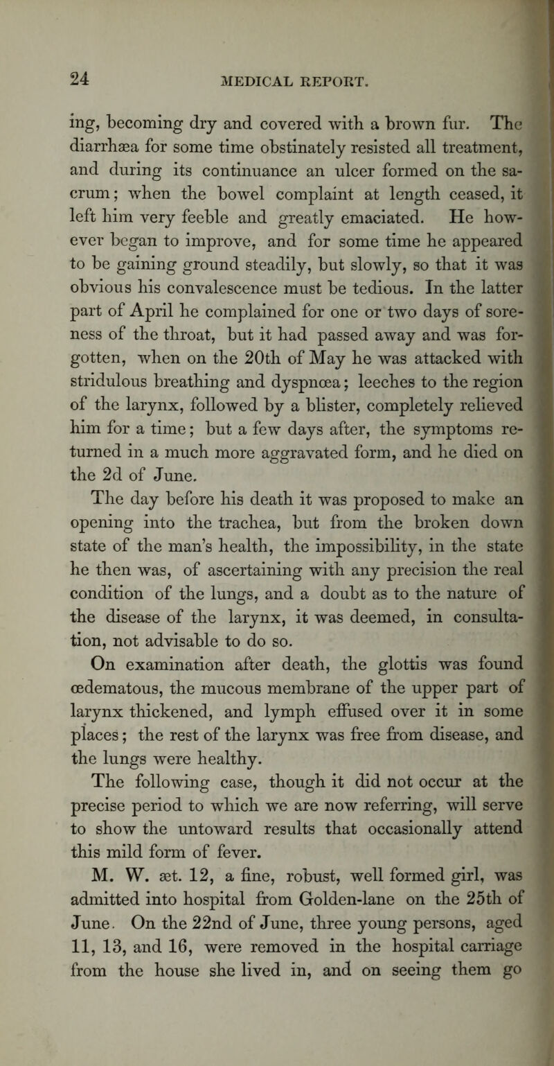 ing, becoming dry and covered with a brown fur. The diarrhaea for some time obstinately resisted all treatment, and during its continuance an ulcer formed on the sa- crum ; when the bowel complaint at length ceased, it left him very feeble and greatly emaciated. He how- ever began to improve, and for some time he appeared to be gaining ground steadily, but slowly, so that it was obvious his convalescence must be tedious. In the latter part of April he complained for one or two days of sore- ness of the throat, but it had passed away and was for- gotten, when on the 20th of May he was attacked with stridulous breathing and dyspnoea; leeches to the region of the larynx, followed by a blister, completely relieved him for a time; but a few days after, the symptoms re- turned in a much more aggravated form, and he died on the 2d of June. The day before his death it was proposed to make an opening into the trachea, but from the broken down state of the man’s health, the impossibility, in the state he then was, of ascertaining with any precision the real condition of the lungs, and a doubt as to the nature of the disease of the larynx, it was deemed, in consulta- tion, not advisable to do so. On examination after death, the glottis was found oedematous, the mucous membrane of the upper part of larynx thickened, and lymph effused over it in some places; the rest of the larynx was free from disease, and the lungs were healthy. The following case, though it did not occur at the precise period to which we are now referring, will serve to show the untoward results that occasionally attend this mild form of fever. M. W. set. 12, a fine, robust, well formed girl, was admitted into hospital from Golden-lane on the 25 th of June. On the 22nd of June, three young persons, aged 11, 13, and 16, were removed in the hospital carriage from the house she lived in, and on seeing them go