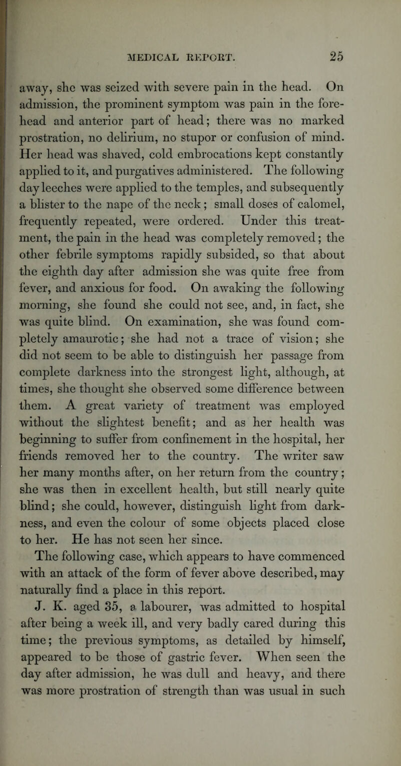 away, she was seized with severe pain in the head. On admission, the prominent symptom was pain in the fore- head and anterior part of head; there was no marked prostration, no delirium, no stupor or confusion of mind. Her head was shaved, cold embrocations kept constantly applied to it, and purgatives administered. The following day leeches were applied to the temples, and subsequently a blister to the nape of the neck; small doses of calomel, frequently repeated, were ordered. Under this treat- ment, the pain in the head was completely removed; the other febrile symptoms rapidly subsided, so that about the eighth day after admission she was quite free from fever, and anxious for food. On awaking the following morning, she found she could not see, and, in fact, she was quite blind. On examination, she was found com- pletely amaurotic; she had not a trace of vision; she did not seem to be able to distinguish her passage from complete darkness into the strongest light, although, at times, she thought she observed some difference between them. A great variety of treatment 'was employed without the slightest benefit; and as her health was beginning to suffer from confinement in the hospital, her friends removed her to the country. The writer saw her many months after, on her return from the country; she was then in excellent health, but still nearly quite blind; she could, however, distinguish light from dark- ness, and even the colour of some objects placed close to her. He has not seen her since. The following case, which appears to have commenced with an attack of the form of fever above described, may naturally find a place in this report. J. K. aged 35, a labourer, was admitted to hospital after being a week ill, and very badly cared during this time; the previous symptoms, as detailed by himself, appeared to be those of gastric fever. When seen the day after admission, he was dull and heavy, and there was more prostration of strength than was usual in such