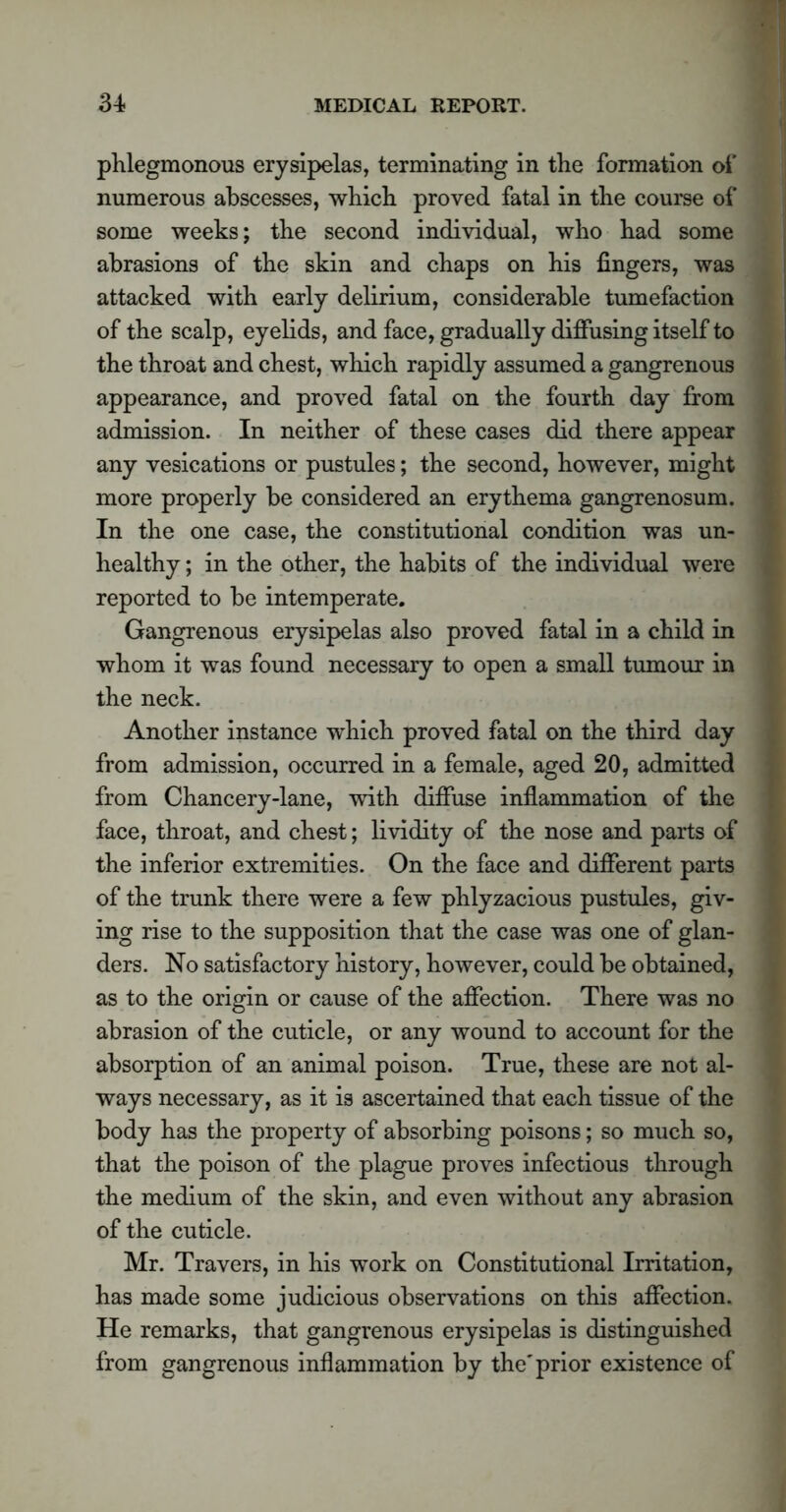 phlegmonous erysipelas, terminating in the formation of numerous abscesses, which proved fatal in the course of some weeks; the second individual, who had some abrasions of the skin and chaps on his fingers, was attacked with early delirium, considerable tumefaction of the scalp, eyelids, and face, gradually diffusing itself to the throat and chest, which rapidly assumed a gangrenous appearance, and proved fatal on the fourth day from admission. In neither of these cases did there appear any vesications or pustules; the second, however, might more properly be considered an erythema gangrenosum. In the one case, the constitutional condition was un- healthy ; in the other, the habits of the individual were reported to be intemperate. Gangrenous erysipelas also proved fatal in a child in whom it was found necessary to open a small tumour in the neck. Another instance which proved fatal on the third day from admission, occurred in a female, aged 20, admitted from Chancery-lane, with diffuse inflammation of the face, throat, and chest; lividity of the nose and parts of the inferior extremities. On the face and different parts of the trunk there were a few phlyzacious pustules, giv- ing rise to the supposition that the case was one of glan- ders. No satisfactory history, however, could be obtained, as to the origin or cause of the affection. There was no abrasion of the cuticle, or any wound to account for the absorption of an animal poison. True, these are not al- ways necessary, as it is ascertained that each tissue of the body has the property of absorbing poisons; so much so, that the poison of the plague proves infectious through the medium of the skin, and even without any abrasion of the cuticle. Mr. Travers, in his work on Constitutional Irritation, has made some judicious observations on this affection. He remarks, that gangrenous erysipelas is distinguished from gangrenous inflammation by the'prior existence of