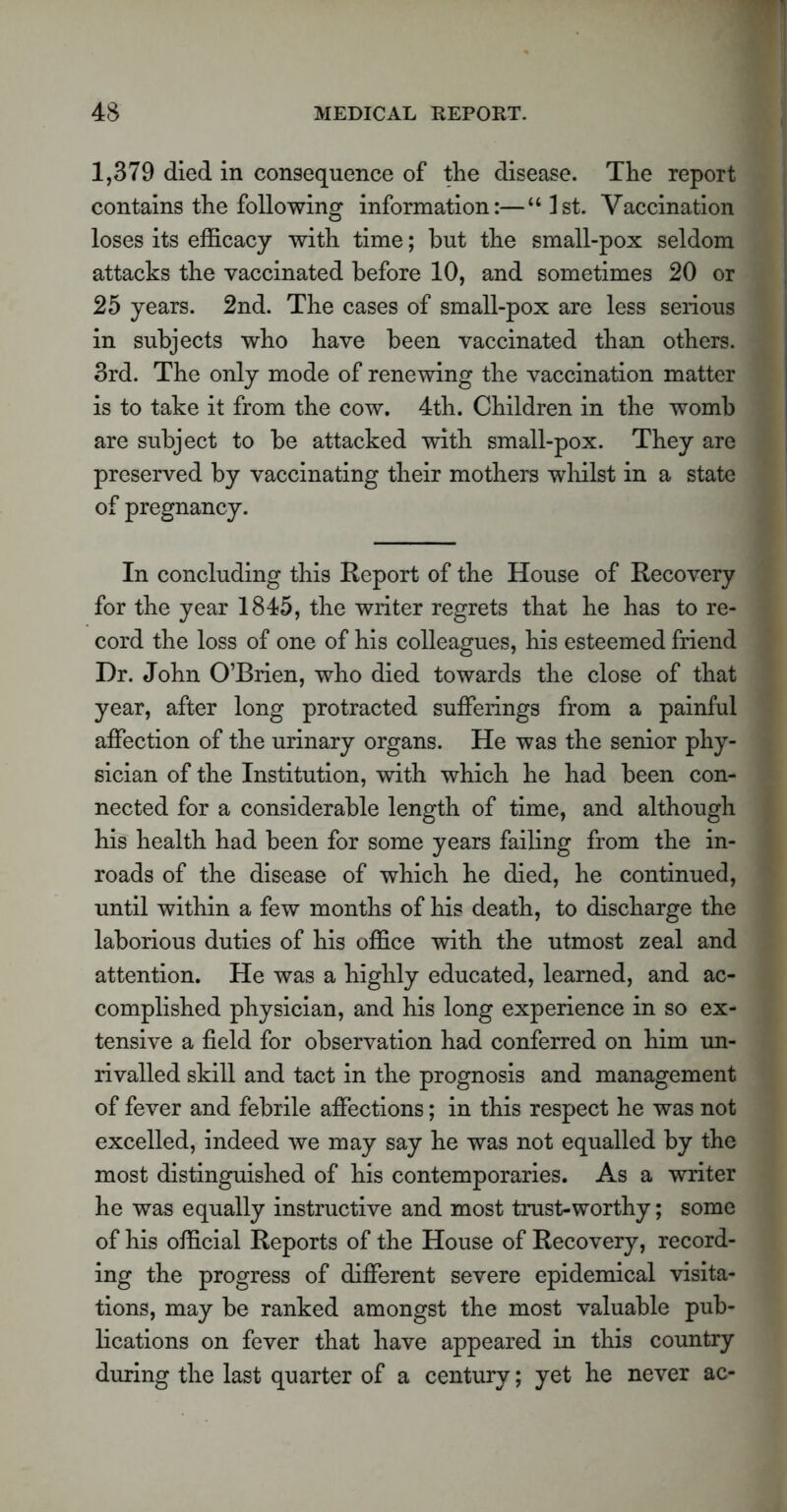 1,379 died in consequence of the disease. The report contains the following information:—“ 1st. Vaccination loses its efficacy with time; but the small-pox seldom attacks the vaccinated before 10, and sometimes 20 or 25 years. 2nd. The cases of small-pox are less serious in subjects who have been vaccinated than others. 3rd. The only mode of renewing the vaccination matter is to take it from the cow. 4th. Children in the womb are subject to be attacked with small-pox. They are preserved by vaccinating their mothers whilst in a state of pregnancy. In concluding this Report of the House of Recovery for the year 1845, the writer regrets that he has to re- cord the loss of one of his colleagues, his esteemed friend Dr. John O’Brien, who died towards the close of that year, after long protracted sufferings from a painful affection of the urinary organs. He was the senior phy- sician of the Institution, with which he had been con- nected for a considerable length of time, and although his health had been for some years failing from the in- roads of the disease of which he died, he continued, until within a few months of his death, to discharge the laborious duties of his office with the utmost zeal and attention. He was a highly educated, learned, and ac- complished physician, and his long experience in so ex- tensive a field for observation had conferred on him un- rivalled skill and tact in the prognosis and management of fever and febrile affections; in this respect he was not excelled, indeed we may say he was not equalled by the most distinguished of his contemporaries. As a writer he was equally instructive and most trust-worthy; some of his official Reports of the House of Recovery, record- ing the progress of different severe epidemical visita- tions, may be ranked amongst the most valuable pub- lications on fever that have appeared in this country during the last quarter of a century; yet he never ac-