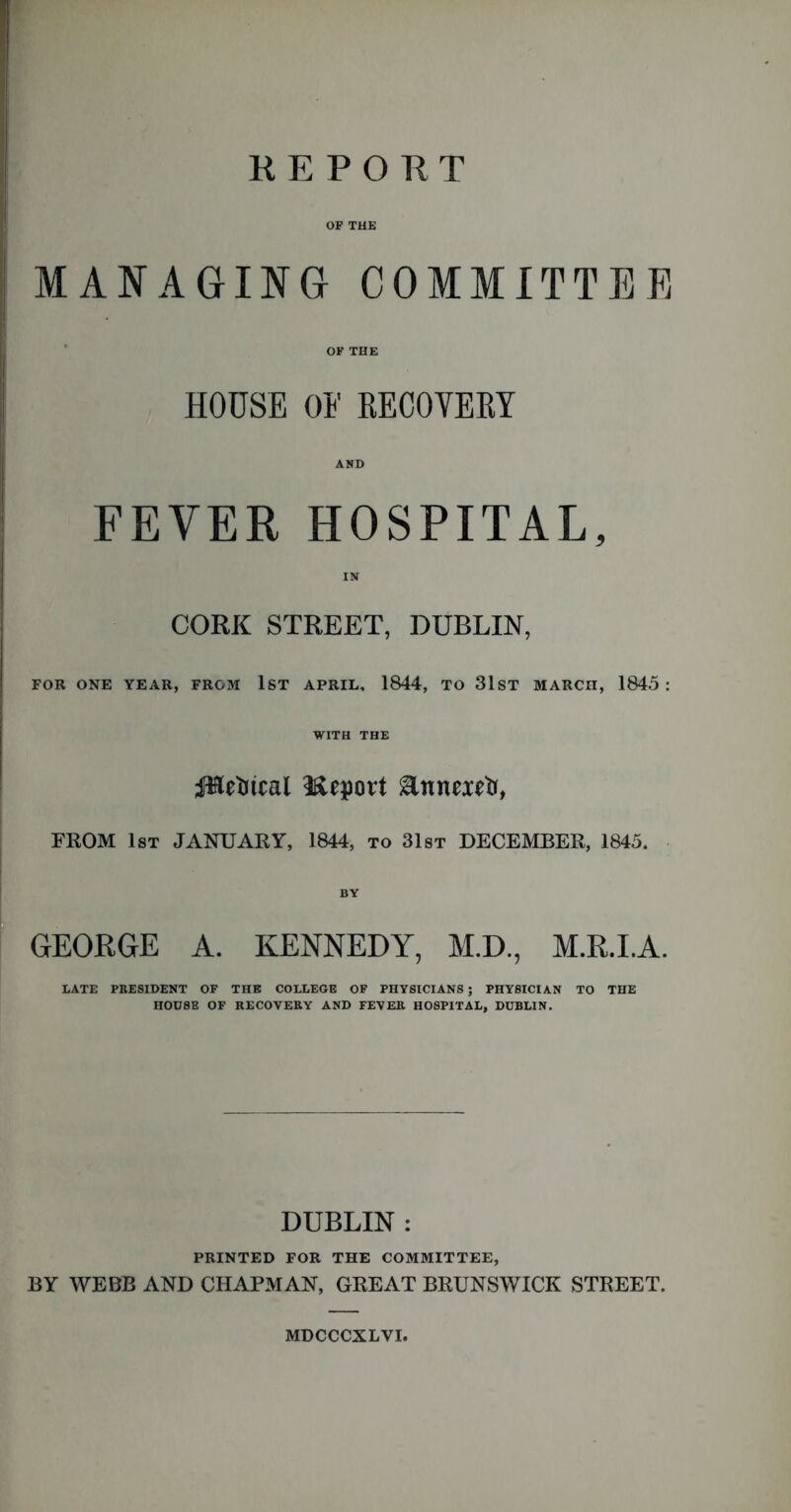 REPORT OP THE MANAGING COMMITTER OF THE HOUSE OF RECOYERY AND FEVER HOSPITAL, IN CORK STREET, DUBLIN, FOR ONE YEAR, FROM 1ST APRIL, 1844, TO 31ST MARCH, 1845: WITH THE JHefttcal Heport &nneietr, FROM 1st JANUARY, 1844, to 31st DECEMBER, 1845. GEORGE A. KENNEDY, M.D., M.R.I.A. DATE PRESIDENT OF THE COLLEGE OF PHYSICIANS; PHYSICIAN TO THE HOUSE OF RECOVERY AND FEVER HOSPITAL, DUBLIN. DUBLIN : PRINTED FOR THE COMMITTEE, BY WEBB AND CHAPMAN, GREAT BRUNSWICK STREET. MDCCCXLVI.