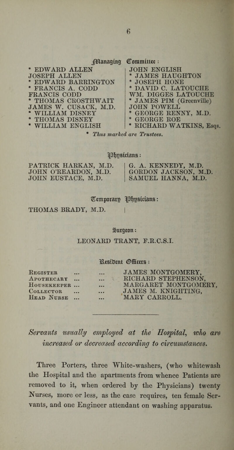 JBanaging * EDWARD ALLEN JOSEPH ALLEN * EDWARD BARRINGTON * FRANCIS A. CODD FRANCIS CODD * THOMAS CROSTHWAIT JAMES W. CUSACK, M.D. * WILLIAM DISNEY * THOMAS DISNEY * WILLIAM ENGLISH Committee: JOHN ENGLISH * JAMES HAUGHTON * JOSEPH HONE * DAVID C. LATOUCHE I WM. DIGGES LATOUCHE * JAMES PIM (Greenville) JOHN POWELL * GEORGE RENNY, M.D. * GEORGE ROE * RICHARD WATKINS, Esqs. * Thus marked are Trustees. ^Ijpsidans: PATRICK HARKAN, M.D. JOHN O’REARDON, M.D. JOHN EUSTACE, M.D. G. A. KENNEDY, M.D. GORDON JACKSON, M.D. SAMUEL HANNA, M.D. ^emporarp ^typsmans: THOMAS BRADY, M.D. | Surgeon: LEONARD TRANT, F.R.C.S.I. IRestttent (Officers: Register Apothecary ... Housekeeper ... Collector Head Nurse ... JAMES MONTGOMERY, RICHARD STEPHENSON, MARGARET MONTGOMERY, JAMES M. KNIGHTING, MARY CARROLL. Servants usually employed at the Hospital, who are increased or decreased according to circumstances. Three Porters, three White-washers, (who whitewash the Hospital and the apartments from whence Patients are removed to it, when ordered by the Physicians) twenty Nurses, more or less, as the case requires, ten female Ser- vants, and one Engineer attendant on washing apparatus.