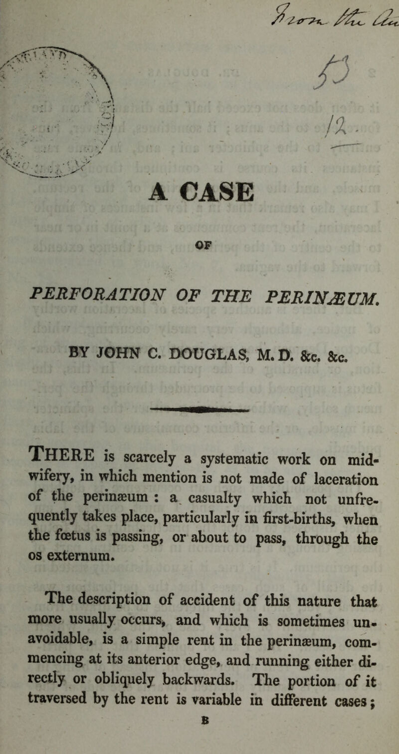 A CASE 0 !%. OF PERFORATION OF THE PER IN MUM. BY JOHN C. DOUGLAS, M.D. ft* fee. THERE is scarcely a systematic work on mid- wifery, in which mention is not made of laceration of the perinaeum : a casualty which not unfre- quently takes place, particularly in first-births, when the foetus is passing, or about to pass, through the os externum. The description of accident of this nature that more usually occurs, and which is sometimes un- avoidable, is a simple rent in the perinaeum, com- mencing at its anterior edge, and running either di- rectly or obliquely backwards. The portion of it traversed by the rent is variable in different cases; B