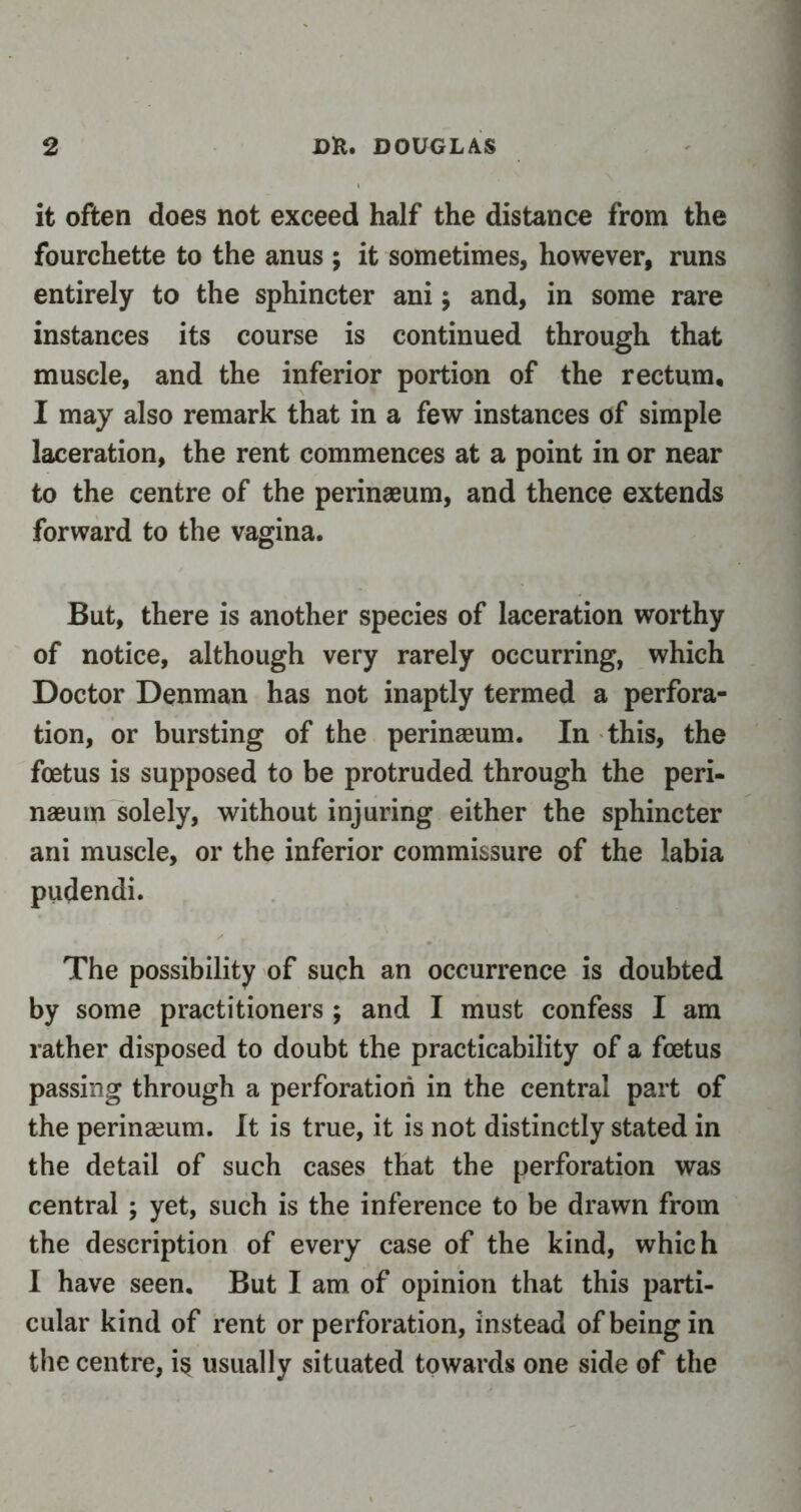 it often does not exceed half the distance from the fourchette to the anus ; it sometimes, however, runs entirely to the sphincter ani; and, in some rare instances its course is continued through that muscle, and the inferior portion of the rectum, I may also remark that in a few instances of simple laceration, the rent commences at a point in or near to the centre of the perinaeum, and thence extends forward to the vagina. But, there is another species of laceration worthy of notice, although very rarely occurring, which Doctor Denman has not inaptly termed a perfora- tion, or bursting of the perinaeum. In this, the foetus is supposed to be protruded through the peri- naeum solely, without injuring either the sphincter ani muscle, or the inferior commissure of the labia pudendi. The possibility of such an occurrence is doubted by some practitioners ; and I must confess I am rather disposed to doubt the practicability of a foetus passing through a perforation in the central part of the perinaeum. It is true, it is not distinctly stated in the detail of such cases that the perforation was central ; yet, such is the inference to be drawn from the description of every case of the kind, which I have seen. But I am of opinion that this parti- cular kind of rent or perforation, instead of being in the centre, i§ usually situated towards one side of the