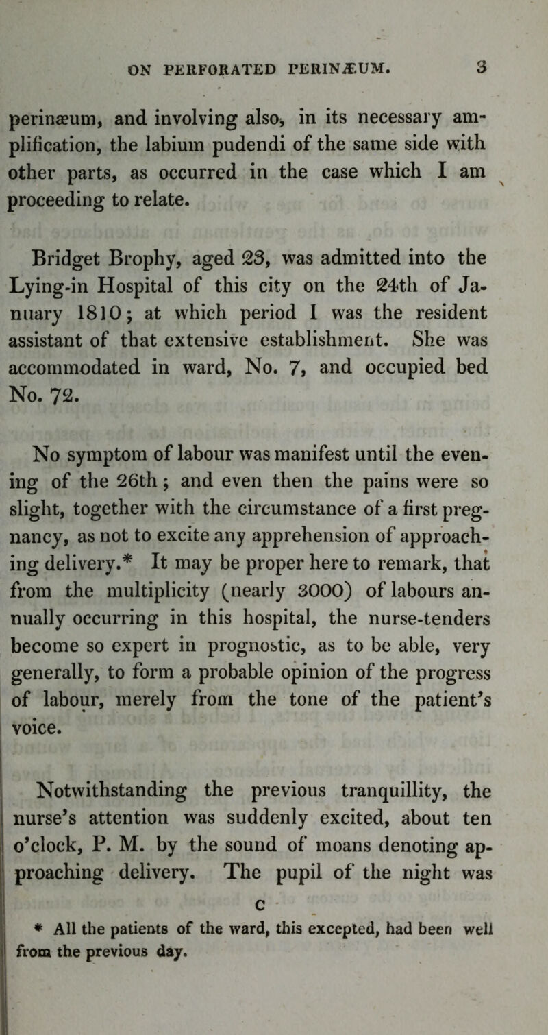 perinaeum, and involving also* in its necessary am- plification, the labium pudendi of the same side with other parts, as occurred in the case which I am proceeding to relate. Bridget Brophy, aged 23, was admitted into the Lying-in Hospital of this city on the 24th of Ja- nuary 1810; at which period I was the resident assistant of that extensive establishment. She was accommodated in ward, No. 7, and occupied bed No. 72. No symptom of labour was manifest until the even- ing of the 26th; and even then the pains were so slight, together with the circumstance of a first preg- nancy, as not to excite any apprehension of approach- ing delivery.* It may be proper here to remark, that from the multiplicity (nearly 3000) of labours an- nually occurring in this hospital, the nurse-tenders become so expert in prognostic, as to be able, very generally, to form a probable opinion of the progress of labour, merely from the tone of the patient’s voice. Notwithstanding the previous tranquillity, the nurse’s attention was suddenly excited, about ten o’clock, P. M. by the sound of moans denoting ap- proaching delivery. The pupil of the night was c * All the patients of the ward, this excepted, had been well from the previous day.