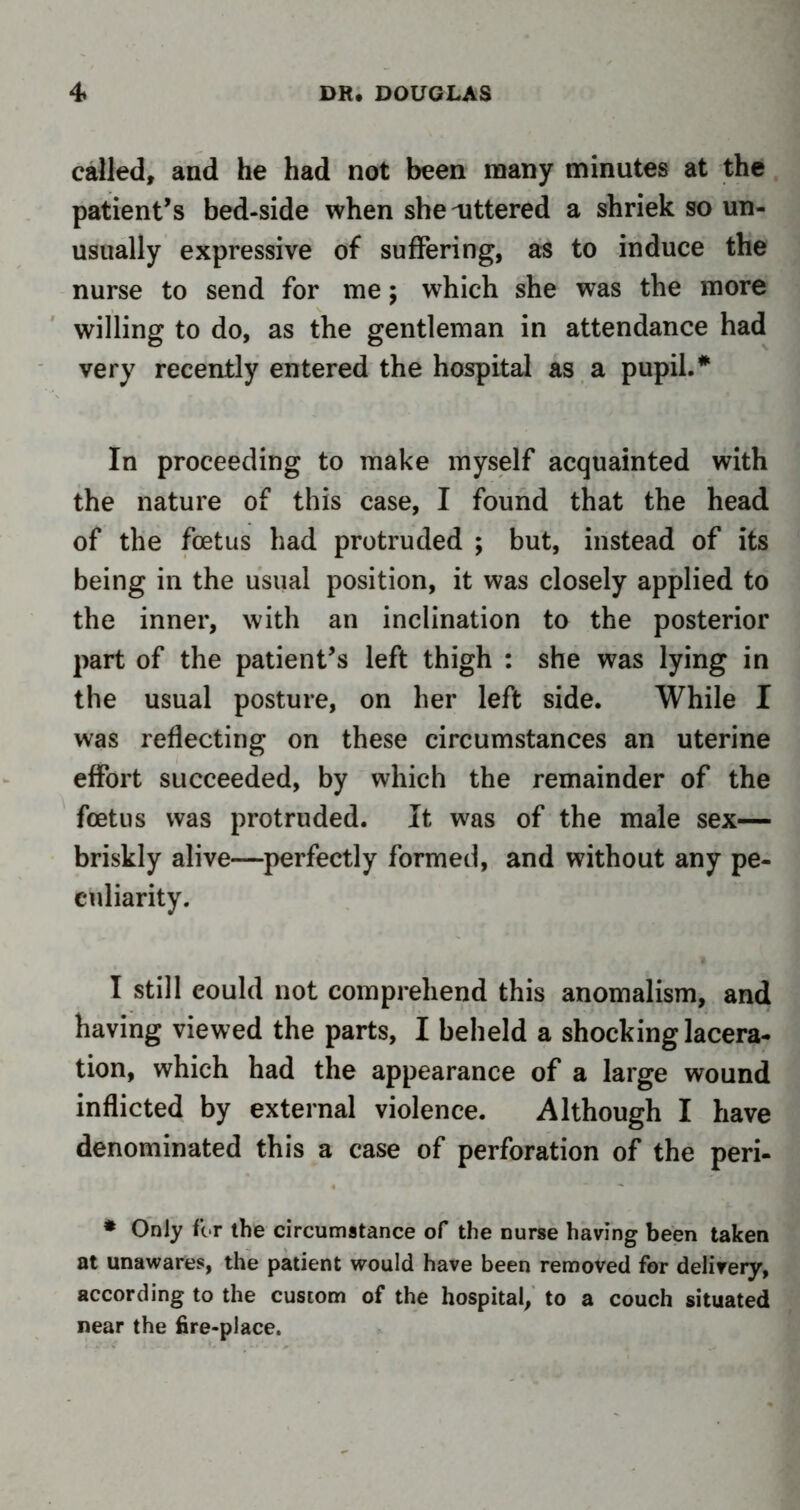 called, and he had not been many minutes at the patient’s bed-side when she uttered a shriek so un- usually expressive of suffering, as to induce the nurse to send for me; which she was the more willing to do, as the gentleman in attendance had very recently entered the hospital as a pupil.* In proceeding to make myself acquainted with the nature of this case, I found that the head of the foetus had protruded ; but, instead of its being in the usual position, it was closely applied to the inner, with an inclination to the posterior part of the patient’s left thigh : she was lying in the usual posture, on her left side. While I was reflecting on these circumstances an uterine effort succeeded, by which the remainder of the foetus was protruded. It was of the male sex— briskly alive—perfectly formed, and without any pe- culiarity. I still could not comprehend this anomalism, and having viewed the parts, I beheld a shocking lacera- tion, which had the appearance of a large wound inflicted by external violence. Although I have denominated this a case of perforation of the peri- * Only for the circumstance of the nurse having been taken at unawares, the patient would have been removed for delivery, according to the custom of the hospital, to a couch situated near the fire-place.