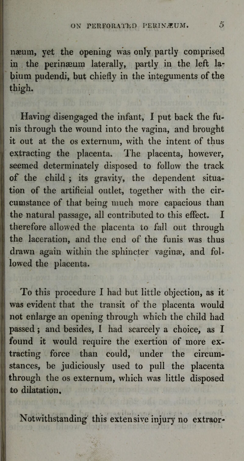 naeum, yet the opening was only partly comprised in the perinaeum laterally, partly in the left la- bium pudendi, but chiefly in the integuments of the thigh. Having disengaged the infant, I put back the fu- ! nis through the wound into the vagina, and brought j it out at the os externum, with the intent of thus ! extracting the placenta. The placenta, however, seemed determinately disposed to follow the track of the child j its gravity, the dependent situa- ; tion of the artificial outlet, together with the cir- cumstance of that being much more capacious than the natural passage, all contributed to this effect. I therefore allowed the placenta to fall out through the laceration, and the end of the funis was thus drawn again within the sphincter vaginae, and fol- lowed the placenta. To this procedure I had but little objection, as it ! was evident that the transit of the placenta would I not enlarge an opening through which the child had j passed; and besides, I had scarcely a choice, as I found it would require the exertion of more ex- tracting force than could, under the circum- > i stances, be judiciously used to pull the placenta »; through the os externum, which was little disposed i! to dilatation. Notwithstanding this extensive injury no extraor- .