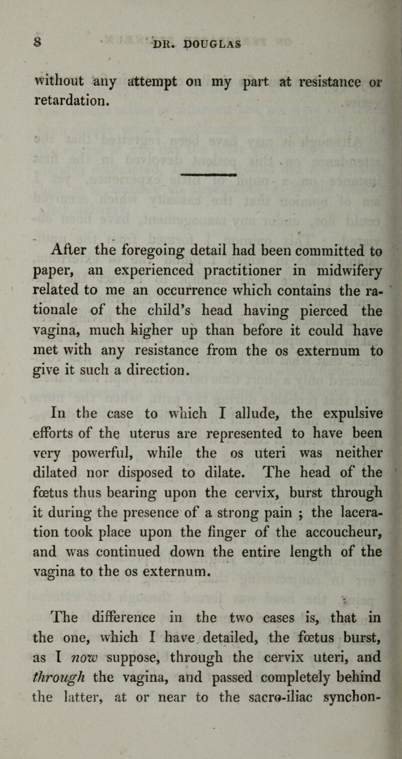 without any attempt on my part at resistance or retardation. After the foregoing detail had been committed to paper, an experienced practitioner in midwifery related to me an occurrence which contains the ra- tionale of the child’s head having pierced the vagina, much higher up than before it could have met with any resistance from the os externum to give it such a direction. In the case to which I allude, the expulsive efforts of the uterus are represented to have been very powerful, while the os uteri was neither dilated nor disposed to dilate. The head of the foetus thus bearing upon the cervix, burst through it during the presence of a strong pain ; the lacera- tion took place upon the finger of the accoucheur, and was continued down the entire length of the vagina to the os externum. The difference in the two cases is, that in the one, which I have detailed, the foetus burst, as I now suppose, through the cervix uteri, and through the vagina, and passed completely behind the latter, at or near to the sacro-iliac synchon-