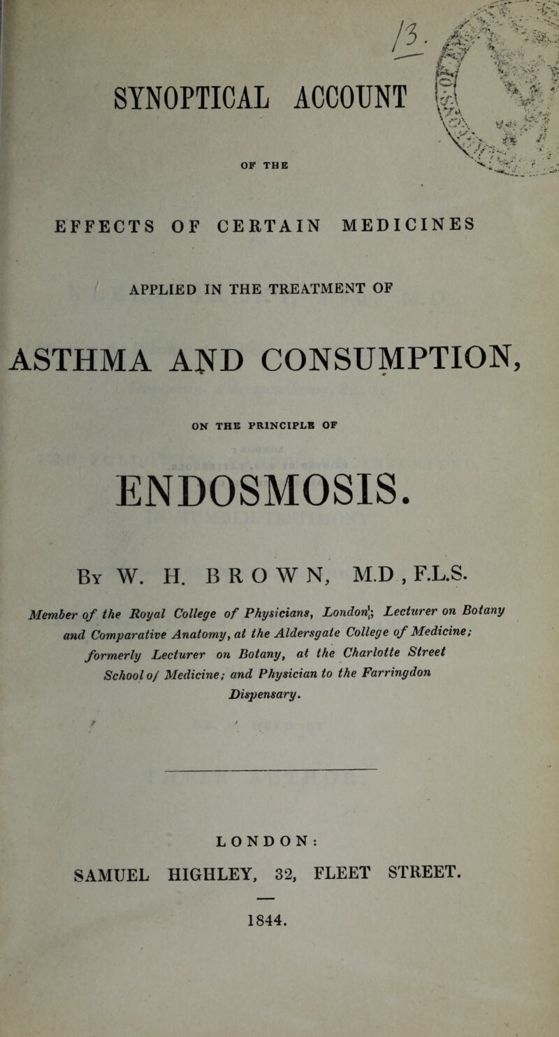 SYNOPTICAL /3 ACCOUNT EFFECTS OF CERTAIN MEDICINES APPLIED IN THE TREATMENT OF ASTHMA AND CONSUMPTION, ON THE PRINCIPLE OF ENDOSMOSIS. By W. H. BROWN, M.D , F.L.S. Member of the Royal College of Physicians, London]; Lecturer on Botany and Comparative Anatomy, at the Aldersgate College of Medicine; formerly Lecturer on Botany, at the Charlotte Street School 0/ Medicine; and Physician to the Farringdon Dispensary. LONDON: SAMUEL HIGIILEY, 32, FLEET STREET. 1844.