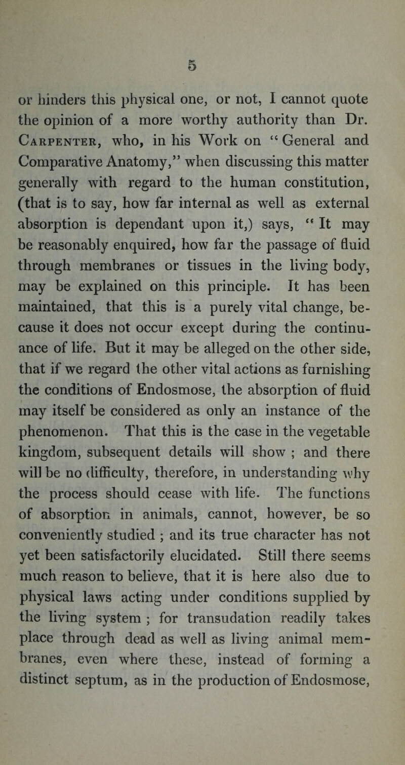 or hinders this physical one, or not, I cannot quote the opinion of a more worthy authority than Dr. Carpenter, who, in his Work on “ General and Comparative Anatomy/’ when discussing this matter generally with regard to the human constitution, (that is to say, how far internal as well as external absorption is dependant upon it,) says, “ It may be reasonably enquired, how far the passage of fluid through membranes or tissues in the living body, may be explained on this principle. It has been maintained, that this is a purely vital change, be- cause it does not occur except during the continu- ance of life. But it may be alleged on the other side, that if we regard the other vital actions as furnishing the conditions of Endosmose, the absorption of fluid may itself be considered as only an instance of the phenomenon. That this is the case in the vegetable kingdom, subsequent details will show ; and there will be no difficulty, therefore, in understanding why the process should cease with life. The functions of absorption in animals, cannot, however, be so conveniently studied ; and its true character has not yet been satisfactorily elucidated. Still there seems much reason to believe, that it is here also due to physical laws acting under conditions supplied by the living system ; for transudation readily takes place through dead as well as living animal mem- branes, even where these, instead of forming a distinct septum, as in the production of Endosmose,