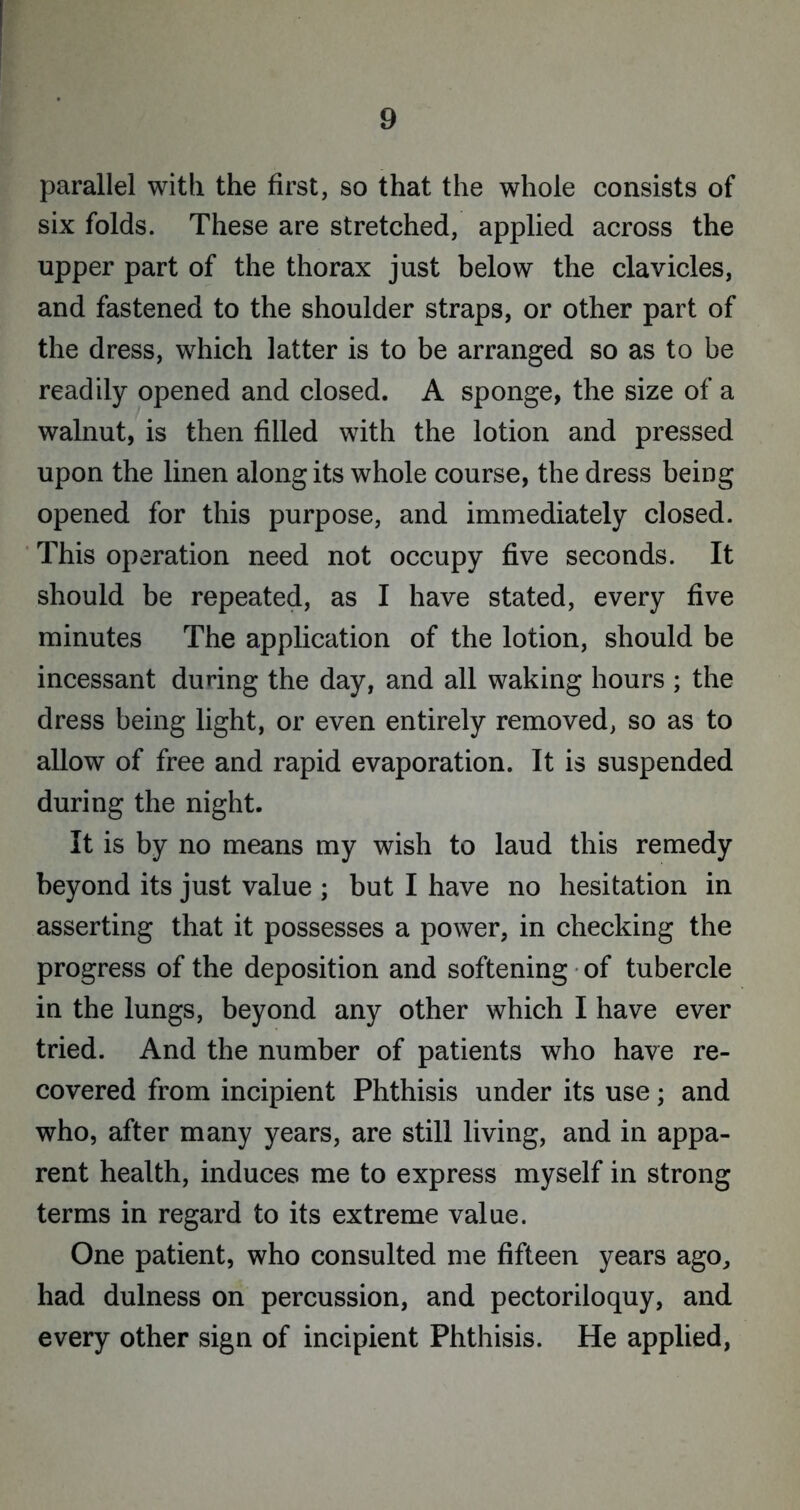 parallel with the first, so that the whole consists of six folds. These are stretched, applied across the upper part of the thorax just below the clavicles, and fastened to the shoulder straps, or other part of the dress, which latter is to be arranged so as to be readily opened and closed. A sponge, the size of a walnut, is then filled with the lotion and pressed upon the linen along its whole course, the dress being opened for this purpose, and immediately closed. This operation need not occupy five seconds. It should be repeated, as I have stated, every five minutes The application of the lotion, should be incessant during the day, and all waking hours ; the dress being light, or even entirely removed, so as to allow of free and rapid evaporation. It is suspended during the night. It is by no means my wish to laud this remedy beyond its just value ; but I have no hesitation in asserting that it possesses a power, in checking the progress of the deposition and softening of tubercle in the lungs, beyond any other which I have ever tried. And the number of patients who have re- covered from incipient Phthisis under its use; and who, after many years, are still living, and in appa- rent health, induces me to express myself in strong terms in regard to its extreme value. One patient, who consulted me fifteen years ago, had dulness on percussion, and pectoriloquy, and every other sign of incipient Phthisis. He applied,