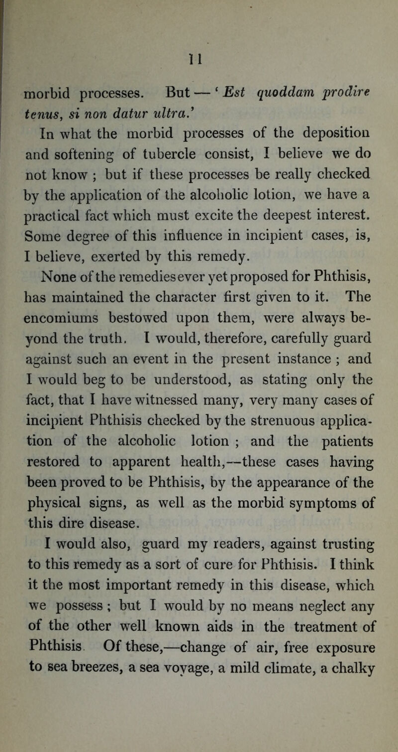 morbid processes. But — ‘ Est quoddam prodire terms, si non datur ultra' In what the morbid processes of the deposition and softening of tubercle consist, I believe we do not know ; but if these processes be really checked by the application of the alcoholic lotion, we have a practical fact which must excite the deepest interest. Some degree of this influence in incipient cases, is, I believe, exerted by this remedy. None of the remedies ever yet proposed for Phthisis, has maintained the character first given to it. The encomiums bestowed upon them, were always be- yond the truth. I would, therefore, carefully guard against such an event in the present instance ; and I would beg to be understood, as stating only the fact, that I have witnessed many, very many cases of incipient Phthisis checked by the strenuous applica- tion of the alcoholic lotion ; and the patients restored to apparent health,—these cases having been proved to be Phthisis, by the appearance of the physical signs, as well as the morbid symptoms of this dire disease. I would also, guard my readers, against trusting to this remedy as a sort of cure for Phthisis. I think it the most important remedy in this disease, which we possess ; but I would by no means neglect any of the other well known aids in the treatment of Phthisis Of these,—change of air, free exposure to sea breezes, a sea voyage, a mild climate, a chalky