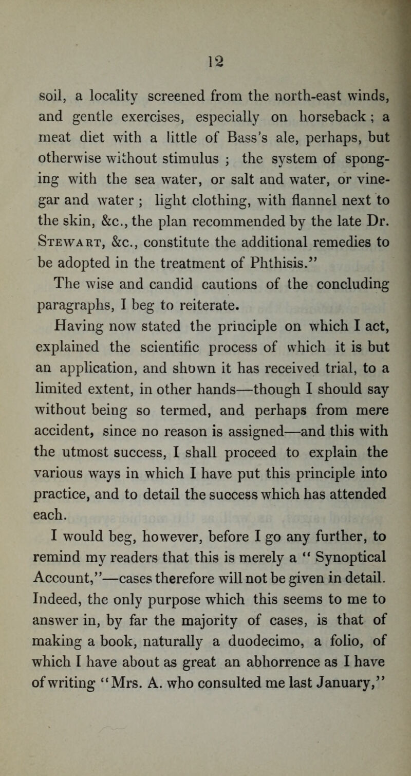 soil, a locality screened from the north-east winds, and gentle exercises, especially on horseback; a meat diet with a little of Bass’s ale, perhaps, but otherwise without stimulus ; the system of spong- ing with the sea water, or salt and water, or vine- gar and water ; light clothing, with flannel next to the skin, &c., the plan recommended by the late Dr. Stewart, &c., constitute the additional remedies to be adopted in the treatment of Phthisis.” The wise and candid cautions of the concluding paragraphs, I beg to reiterate. Having now stated the principle on which I act, explained the scientific process of which it is but an application, and shown it has received trial, to a limited extent, in other hands—though I should say without being so termed, and perhaps from mere accident, since no reason is assigned—and this with the utmost success, I shall proceed to explain the various ways in which I have put this principle into practice, and to detail the success which has attended each. I would beg, however, before I go any further, to remind my readers that this is merely a “ Synoptical Account,”—cases therefore will not be given in detail. Indeed, the only purpose which this seems to me to answer in, by far the majority of cases, is that of making a book, naturally a duodecimo, a folio, of which I have about as great an abhorrence as I have of writing “ Mrs. A. who consulted me last January,”