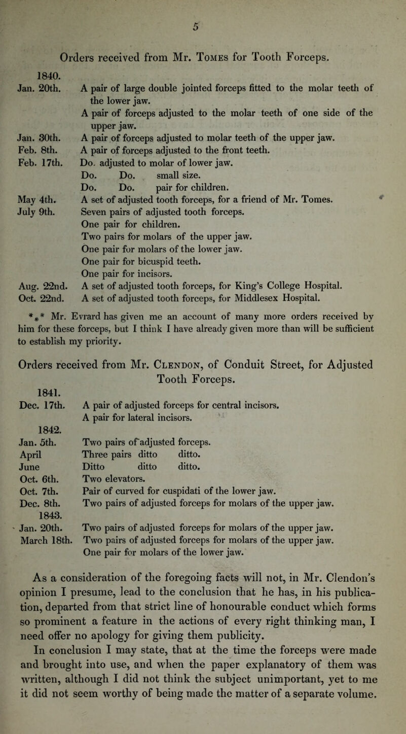 Orders received from Mr. Tomes for Tooth Forceps. 1840. Jan. 20th. Jan. 30th. Feb. 8th. Feb. 17th. May 4th. July 9th. Aug. 22nd. Oct. 22nd. A pair of large double jointed forceps fitted to the molar teeth of the lower jaw\ A pair of forceps adjusted to the molar teeth of one side of the upper jaw. A pair of forceps adjusted to molar teeth of the upper jaw. A pair of forceps adjusted to the front teeth. Do. adjusted to molar of lower jaw. Do. Do. small size. Do. Do. pair for children. A set of adjusted tooth forceps, for a friend of Mr. Tomes. Seven pairs of adjusted tooth forceps. One pair for children. Two pairs for molars of the upper jaw. One pair for molars of the lower jaw. One pair for bicuspid teeth. One pair for incisors. A set of adjusted tooth forceps, for King’s College Hospital. A set of adjusted tooth forceps, for Middlesex Hospital. *** Mr. Evrard has given me an account of many more orders received by him for these forceps, but I think I have already given more than will be sufficient to establish my priority. Orders received from Mr. Clendon, of Conduit Street, for Adjusted Tooth Forceps. 1841. Dec. 17th. A pair of adjusted forceps for central incisors. A pair for lateral incisors. 1842. Jan. 5th. Two pairs of adjusted forceps. April Three pairs ditto ditto. June Ditto ditto ditto. Oct. 6th. Two elevators. Oct. 7th. Pair of curved for cuspidati of the lower jaw. Dec. 8th. Two pairs of adjusted forceps for molars of the upper jaw. 1843. Jan. 20th. Two pairs of adjusted forceps for molars of the upper jaw. March 18th. Two pairs of adjusted forceps for molars of the upper jaw. One pair for molars of the lower jaw. As a consideration of the foregoing facts will not, in Mr. Clendon’s opinion I presume, lead to the conclusion that he has, in his publica- tion, departed from that strict line of honourable conduct which forms so prominent a feature in the actions of every right thinking man, I need offer no apology for giving them publicity. In conclusion I may state, that at the time the forceps were made and brought into use, and when the paper explanatory of them w’as written, although I did not think the subject unimportant, yet to me it did not seem worthy of being made the matter of a separate volume.