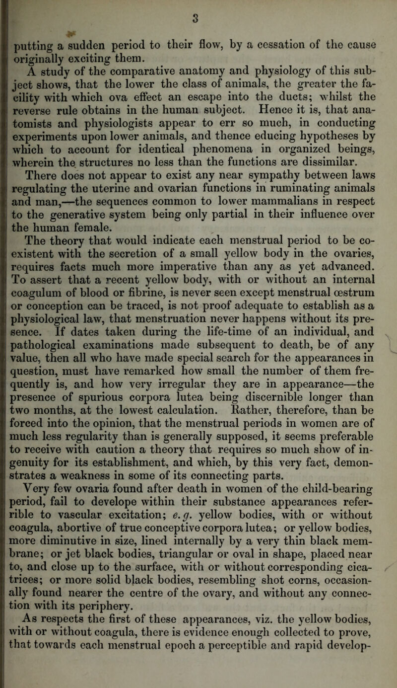 putting a sudden period to their flow, by a cessation of the cause originally exciting them. A study of the comparative anatomy and physiology of this sub- : ject shows, that the lower the class of animals, the greater the fa- cility with which ova effect an escape into the ducts; whilst the reverse rule obtains in the human subject. Hence it is, that ana- tomists and physiologists appear to err so much, in conducting experiments upon lower animals, and thence educing hypotheses by which to account for identical phenomena in organized beings, wherein the structures no less than the functions are dissimilar. There does not appear to exist any near sympathy between laws regulating the uterine and ovarian functions in ruminating animals and man,—the sequences common to lower mammalians in respect to the generative system being only partial in their influence over the human female. The theory that would indicate each menstrual period to be co- existent with the secretion of a small yellow body in the ovaries, requires facts much more imperative than any as yet advanced. To assert that a recent yellow body, with or without an internal coagulum of blood or fibrine, is never seen except menstrual oestrum or conception can be traced, is not proof adequate to establish as a physiological law, that menstruation never happens without its pre- sence. If dates taken during the life-time of an individual, and pathological examinations made subsequent to death, be of any value, then all who have made special search for the appearances in question, must have remarked how small the number of them fre- quently is, and how very irregular they are in appearance—the presence of spurious corpora lutea being discernible longer than two months, at the lowest calculation. Rather, therefore, than be forced into the opinion, that the menstrual periods in women are of much less regularity than is generally supposed, it seems preferable to receive with caution a theory that requires so much show of in- genuity for its establishment, and which, by this very fact, demon- strates a weakness in some of its connecting parts. Very few ovaria found after death in women of the child-bearing period, fail to develope within their substance appearances refer- rible to vascular excitation; e.g. yellow bodies, with or without coagula, abortive of true conceptive corpora lutea; or yellow bodies, more diminutive in size, lined internally by a very thin black mem- brane; or jet black bodies, triangular or oval in shape, placed near to, and close up to the surface, with or without corresponding cica- trices; or more solid black bodies, resembling shot corns, occasion- ally found nearer the centre of the ovary, and without any connec- tion with its periphery. As respects the first of these appearances, viz. the yellow bodies, with or without coagula, there is evidence enough collected to prove, that towards each menstrual epoch a perceptible and rapid develop-