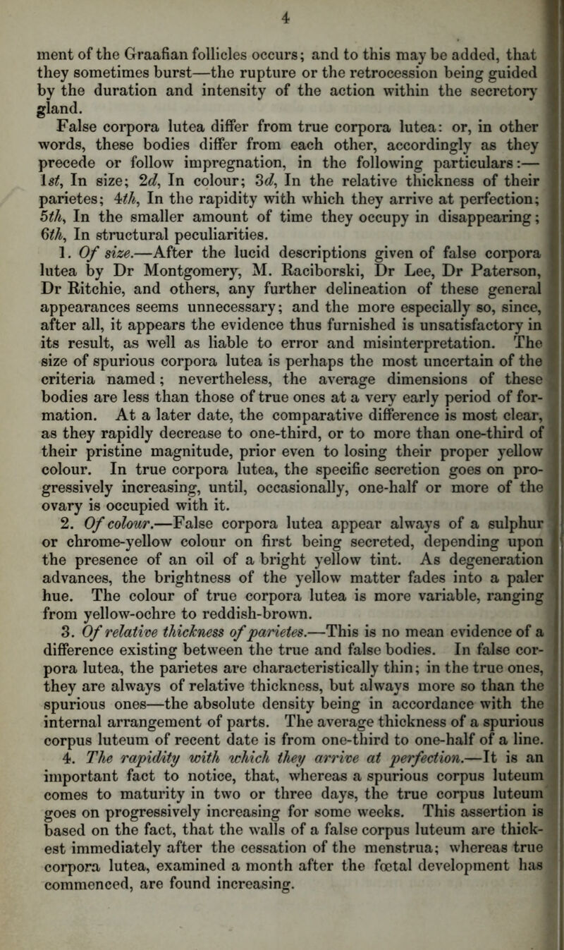 ment of the Graafian follicles occurs; and to this may be added, that they sometimes burst—the rupture or the retrocession being guided by the duration and intensity of the action within the secretory gland. False corpora lutea differ from true corpora lutea: or, in other words, these bodies differ from each other, accordingly as they precede or follow impregnation, in the following particulars:— In size; 2c?, In colour; 3d, In the relative thickness of their parietes; 4th, In the rapidity with which they arrive at perfection; ; 5th, In the smaller amount of time they occupy in disappearing; j 6th, In structural peculiarities. 1. Of size.—After the lucid descriptions given of false corpora lutea by Dr Montgomery, M. Raciborski, Dr Lee, Dr Paterson, Dr Ritchie, and others, any further delineation of these general 1 appearances seems unnecessary; and the more especially so, since, I after all, it appears the evidence thus furnished is unsatisfactory in ^ its result, as well as liable to error and misinterpretation. The I size of spurious corpora lutea is perhaps the most uncertain of the * criteria named; nevertheless, the average dimensions of these 3 bodies are less than those of true ones at a very early period of for- mation. At a later date, the comparative difference is most clear, | as they rapidly decrease to one-third, or to more than one-third of their pristine magnitude, prior even to losing their proper yellow colour. In true corpora lutea, the specific secretion goes on pro- gressively increasing, until, occasionally, one-half or more of the j ovary is occupied with it. 2. Of colour.—False corpora lutea appear always of a sulphur or chrome-yellow colour on first being secreted, depending upon the presence of an oil of a bright yellow tint. As degeneration advances, the brightness of the yellow matter fades into a paler hue. The colour of true corpora lutea is more variable, ranging from yellow-ochre to reddish-brown. 3. Of relative thickness of parietes.—This is no mean evidence of a difference existing between the true and false bodies. In false cor- pora lutea, the parietes are characteristically thin; in the true ones, i they are always of relative thickness, but always more so than the spurious ones—the absolute density being in accordance with the internal arrangement of parts. The average thickness of a spurious corpus luteum of recent date is from one-third to one-half of a line. : 4. The rapidity with which they arrive at perfection.—It is an important fact to notice, that, whereas a spurious corpus luteum comes to maturity in two or three days, the true corpus luteum goes on progressively increasing for some weeks. This assertion is based on the fact, that the walls of a false corpus luteum are thick- est immediately after the cessation of the menstrua; whereas true corpora lutea, examined a month after the foetal development has commenced, are found increasing.