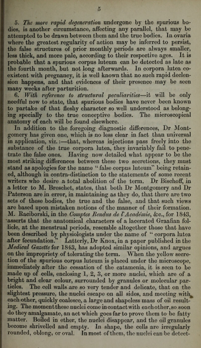 5. The more rapid degeneration undergone by the spurious bo- dies, is another circumstance, affecting any parallel, that may be attempted to be drawn between them and the true bodies. In ovaria where the greatest regularity of action may be inferred to persist, the false structures of prior monthly periods are always smaller, less thick, and more pale, according to their respective ages. It is probable that a spurious corpus luteum can be detected as late as the fourth month, but not long afterwards. In corpora lutea co- existent with pregnancy, it is well known that no such rapid declen- sion happens, and that evidences of their presence may be seen many weeks after parturition. 6. With reference to structural peculiarities—it will be only needful now to state, that spurious bodies have never been known to partake of that fleshy character so well understood as belong- ing specially to the true conceptive bodies. The microscopical anatomy of each will be found elsewhere. In addition to the foregoing diagnostic differences, Dr Mont- gomery has given one, which is no less clear in fact than universal in application, viz.:—that, whereas injections pass freely into the substance of the true corpora lutea, they invariably fail to pene- trate the false ones. Having now detailed what appear to be the most striking differences between these two secretions, they must stand as apologies for the name “ false corpus luteum1’ being retain- ed, although in contra-distinction to the statements of some recent writers who desire a total abolition of the term. Dr Bischoff, in a letter to M. Breschet, states, that both Dr Montgomery and Dr Paterson are in error, in maintaining as they do, that there are two sets of these bodies, the true and the false, and that such views are based upon mistaken notions of the manner of their formation. M. Raciborski, in the Comptes Rendus de VAcademie, &c., for 1843, ‘asserts that the anatomical characters of a lacerated Graafian fol- licle, at the menstrual periods, resemble altogether those that have been described by physiologists under the name of “ corpora lutea after fecundation.” Latterly, Dr Knox, in a paper published in the Medical Gazette for 1843, has adopted similar opinions, and argues on the impropriety of tolerating the term. When the yellow secre- tion of the spurious corpus luteum is placed under the microscope, immediately after the cessation of the catamenia, it is seen to be made up of cells, enclosing 1, 2, 3, or more nuclei, which are of a bright and clear colour, surrounded by granules or molecular par- ticles. The cell walls are so very tender and delicate, that on the slightest pressure, the nuclei escape on all sides, and meeting wi % each other, quickly coalesce, a large and shapeless mass of oil result- ing. The moment these nuclei come in contact with each other, so soon do they amalgamate, an act which goes far to prove them to be fatty matter. Boiled in ether, the nuclei disappear, and the oil granules become shrivelled and empty. In shape, the cells are irregularly rounded, oblong, or oval. In most of them, the nuclei can be detect-