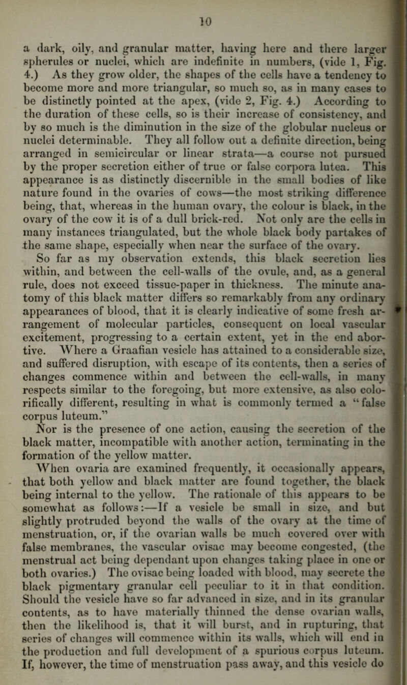 a dark, oily, and granular matter, having here and there larger spherules or nuclei, which are indefinite in numbers, (vide 1, Fig. 4.) As they grow older, the shapes of the cells have a tendency to become more and more triangular, so much so, as in many cases to be distinctly pointed at the apex, (vide 2, Fig. 4.) According to the duration of these cells, so is their increase of consistency, and by so much is the diminution in the size of the globular nucleus or nuclei determinable. They all follow out a definite direction, being arranged in semicircular or linear strata—a course not pursued by the proper secretion either of true or false corpora lutea. This appearance is as distinctly discernible in the small bodies of like nature found in the ovaries of cows—the most striking difference being, that, whereas in the human ovary, the colour is black, in the ! ovary of the cow it is of a dull brick-red. Not only are the cells in i many instances triangulated, but the whole black body partakes of the same shape, especially when near the surface of the ovary. So far as my observation extends, this black secretion lies within, and between the cell-walls of the ovule, and, as a general rule, does not exceed tissue-paper in thickness. The minute ana- tomy of this black matter differs so remarkably from any ordinary ; appearances of blood, that it is clearly indicative of some fresh ar- rangement of molecular particles, consequent on local vascular excitement, progressing to a certain extent, yet in the end abor- tive. Where a Graafian vesicle has attained to a considerable size, and suffered disruption, with escape of its contents, then a series of changes commence within and between the cell-walls, in many respects similar to the foregoing, but more extensive, as also colo- ] rifically different, resulting in what is commonly termed a “ false I corpus luteum.” Nor is the presence of one action, causing the secretion of the black matter, incompatible with another action, terminating in the formation of the yellow matter. When ovaria are examined frequently, it occasionally appears, that both yellow and black matter are found together, the black being internal to the yellow. The rationale of this appears to be somewhat as follows:—If a vesicle be small in size, and but | slightly protruded beyond the walls of the ovary at the time of menstruation, or, if the ovarian walls be much covered over with false membranes, the vascular ovisac may become congested, (the menstrual act being dependant upon changes taking place in one or both ovaries.) The ovisac being loaded with blood, may secrete the black pigmentary granular cell peculiar to it in that condition. I Should the vesicle have so far advanced in size, and in its granular | contents, as to have materially thinned the dense ovarian walls, then the likelihood is, that it will burst, and in rupturing, that 1 scries of changes w ill commence within its walls, which will end in ] the production and full development of a spurious corpus luteum. I If, however, the time of menstruation pass away, and this vesicle do :