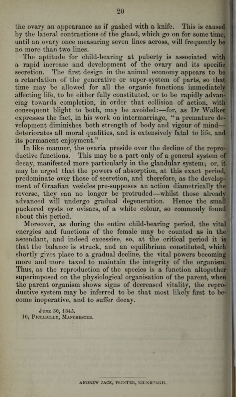 the ovary an appearance as if gashed with a knife. This is caused by the lateral contractions of the gland, which go on for some time, until an ovary once measuring seven lines across, will frequently be no more than two lines. The aptitude for child-bearing at puberty is associated with a rapid increase and development of the ovary and its specific I secretion. The first design in the animal economy appears to be a retardation of the generative or super-system of parts, so that time may be allowed for all the organic functions immediately affecting life, to be either fully constituted, or to be rapidly advan- | cing towards completion, in order that collision of action, with consequent blight to both, may be avoided:—for, as Dr Walker expresses the fact, in his work on intermarriage, “ a premature de- | velopment diminishes both strength of body and vigour of mind— deteriorates all moral qualities, and is extensively fatal to life, and its permanent enjoyment.” In like manner, the ovaria preside over the decline of the repro- ductive functions. This may be a part only of a general system of decay, manifested more particularly in the glandular system; or, it may be urged that the powers of absorption, at this exact period, predominate over those of secretion, and therefore, as the develop- ment of Graafian vesicles pre-supposes an action diametrically the reverse, they can no longer be protruded—whilst those already advanced will undergo gradual degeneration. Hence the small puckered cysts or ovisacs, of a white colour, so commonly found about this period. Moreover, as during the entire child-bearing period, the vital energies and functions of the female may be counted as in the ascendant, and indeed excessive, so, at the critical period it is that the balance is struck, and an equilibrium constituted, which shortly gives place to a gradual decline, the vital powers becoming more and more taxed to maintain the integrity of the organism. , Thus, as the reproduction of the species is a function altogether superimposed on the physiological organisation of the parent, when the parent organism shows signs of decreased vitality, the repro- ductive system may be inferred to be that most likely first to be- come inoperative, and to suffer decay. June 30, 1845. 10, Piccadilly, Manchester. ANDREW JACK, PRINTER, EDINBURGH.