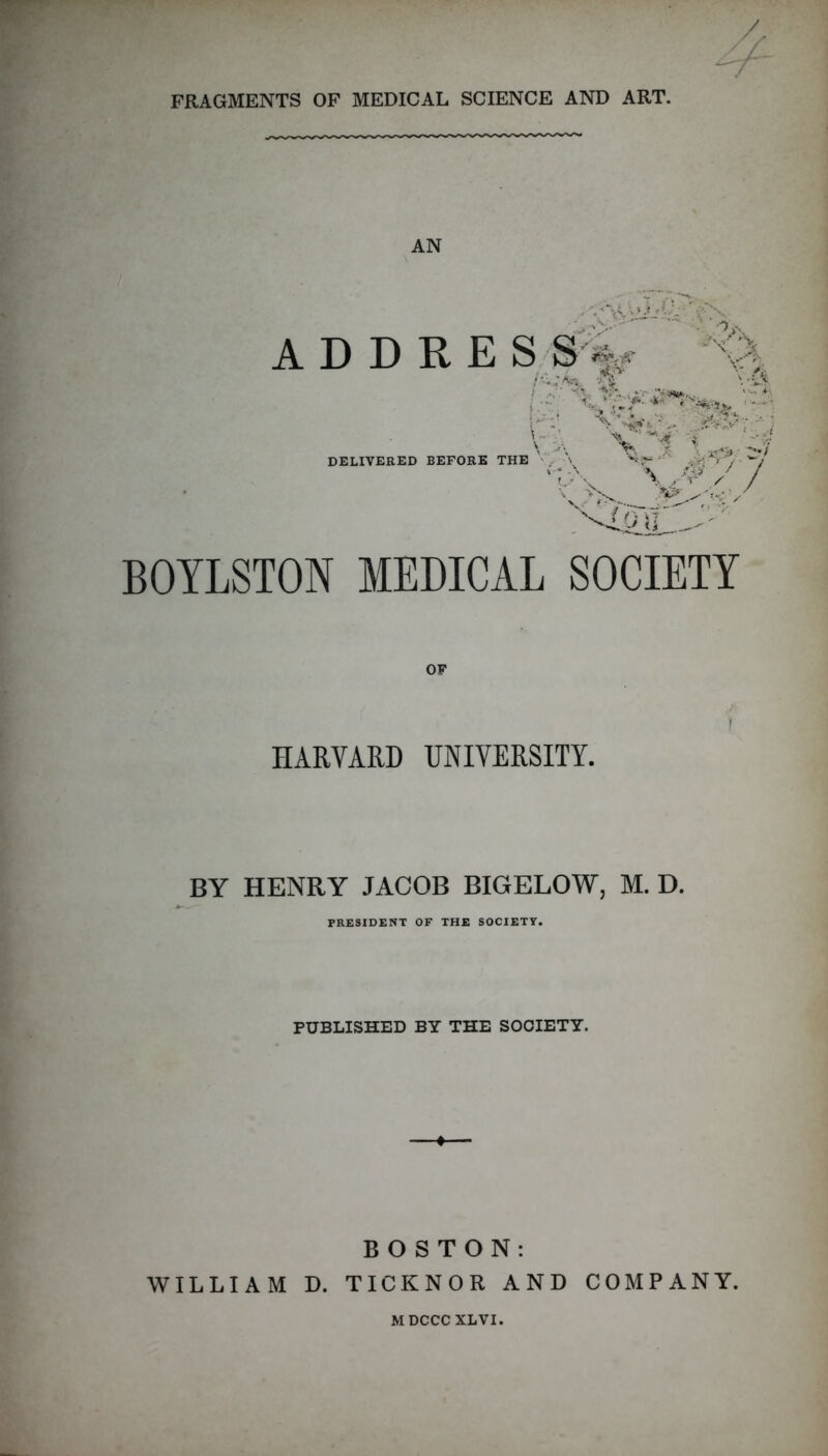 FRAGMENTS OF MEDICAL SCIENCE AND ART. AN A D D R E S ;S'%.- DELIVERED BEFORE THE \.^V / f f BOYLSTON MEDICAL SOCIETY HARVARD UNIVERSITY. BY HENRY JACOB BIGELOW, M. D. PRESIDENT OF THE SOCIETY. PUBLISHED BY THE SOCIETY. BOSTON: WILLIAM D. TICKNOR AND COMPANY. MDCCC XLVI.