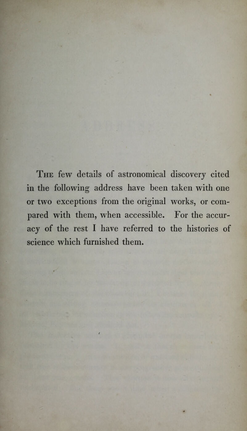 The few details of astronomical discovery cited in the following address have been taken with one or two exceptions from the original works, or com- pared with them, when accessible. For the accur- acy of the rest I have referred to the histories of science which furnished them.