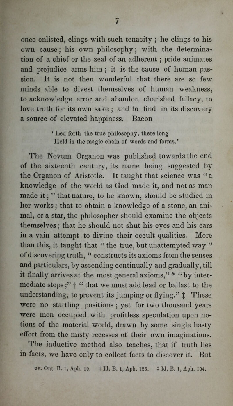 once enlisted, clings with such tenacity ; he clings to his own cause; his own philosophy; with the determina- tion of a chief or the zeal of an adherent; pride animates and prejudice arms him ; it is the cause of human pas- sion. It is not then wonderful that there are so few minds able to divest themselves of human weakness, to acknowledge error and abandon cherished fallacy, to love truth for its own sake ; and to find in its discovery a source of elevated happiness. Bacon ‘ Led forth the true philosophy, there long Held in the magic chain of words and forms.’ The Novum Organon was published towards the end of the sixteenth century, its name being suggested by the Organon of Aristotle. It taught that science was “ a knowledge of the world as God made it, and not as man made it; ” that nature, to be known, should be studied in her works; that to obtain a knowledge of a stone, an ani- mal, or a star, the philosopher should examine the objects themselves; that he should not shut his eyes and his ears in a vain attempt to divine their occult qualities. More than this, it taught that “ the true, but unattempted way ” of discovering truth, constructs its axioms from the senses and particulars, by ascending continually and gradually, till it finally arrives at the most general axioms,” * ‘‘by inter- mediate steps f “ that we must add lead or ballast to the understanding, to prevent its jumping or flying.” J These were no startling positions ; yet for two thousand years were men occupied with profitless speculation upon no- tions of the material world, drawn by some single hasty etfort from the misty recesses of their own imaginations. The inductive method also teaches, that if truth lies in facts, we have only to collect facts to discover it. But ov. Org. B. 1, Aph. 19. t Id. B. 1, Aph. 126. t Id. B. 1, Aph. 104.