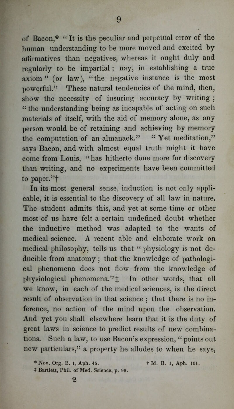 of Bacon,* ‘‘ It is the peculiar and perpetual error of the human understanding to be more moved and excited by affirmatives than negatives, whereas it ought duly and regularly to be impartial ; nay, in establishing a true axiom” (or law), ‘Hhe negative instance is the most powerful.” These natural tendencies of the mind, then, show the necessity of insuring accuracy by writing ; “ the understanding being as incapable of acting on such materials of itself, with the aid of memory alone, as any person would be of retaining and achieving by memory the computation of an almanack.” “ Yet meditation,” says Bacon, and with almost equal truth might it have come from Louis, “has hitherto done more for discovery than writing, and no experiments have been committed to paper.”! In its most general sense, induction is not only appli- cable, it is essential to the discovery of all law in nature. The student admits this, and yet at some time or other most of us have felt a certain undefined doubt whether the inductive method was adapted to the wants of medical science. A recent able and elaborate work on medical philosophy, tells us that “ physiology is not de- ducible from anatomy ; that the knowledge of pathologi- cal phenomena does not flow from the knowledge of physiological phenomena.”! In other words, that all we know, in each of the medical sciences, is the direct result of observation in that science ; that there is no in- ference, no action of the mind upon the observation. And yet you shall elsewhere learn that it is the duty of great laws in science to predict results of new combina- tions. Such a law, to use Bacon’s expression, “ points out new particulars,” a prop<^rty he alludes to when he says, t Bartlett, Phil, of Med. Science, p. 99. 2