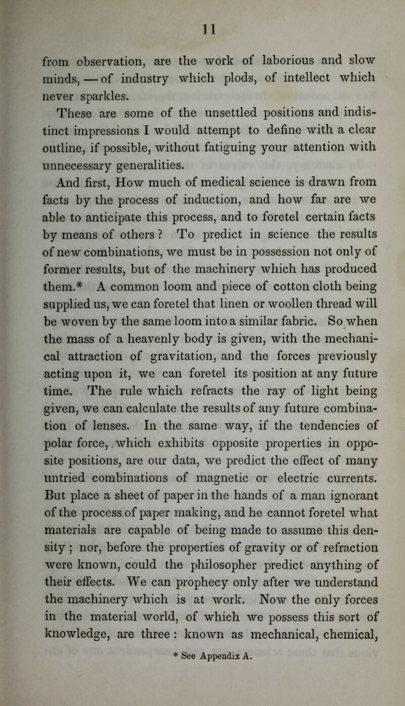 from observation, are the work of laborious and slow minds, — of industry which plods, of intellect which never sparkles. These are some of the unsettled positions and indis- tinct impressions I would attempt to define-with a clear outline, if possible, without fatiguing your attention with unnecessary generalities. And first. How much of medical science is drawn from facts by the process of induction, and how far are we able to anticipate this process, and to foretel certain facts by means of others ? To predict in science the results of new combinations, we must be in possession not only of former results, but of the machinery which has produced them.* A common loom and piece of cotton cloth being supplied us, we can foretel that linen or woollen thread will be woven by the same loom into a similar fabric. So when the mass of a heavenly body is given, with the mechani- cal attraction of gravitation, and the forces previously acting upon it, we can foretel its position at any future time. The rule which refracts the ray of light being given, we can calculate the results of any future combina- tion of lenses. In the same way, if the tendencies of polar force,, which exhibits opposite properties in oppo- site positions, are our data, we predict the effect of many untried combinations of magnetic or electric currents. But place a sheet of paper in the hands of a man ignorant of the process of paper making, and he cannot foretel what materials are capable of being made to assume this den- sity ; nor, before the properties of gravity or of refraction were known, could the philosopher predict anything of their effects. We can prophecy only after we understand the machinery which is at work. Now the only forces in the material world, of which we possess this sort of knowledge, are three : known as mechanical, chemical. * See Appendix A.