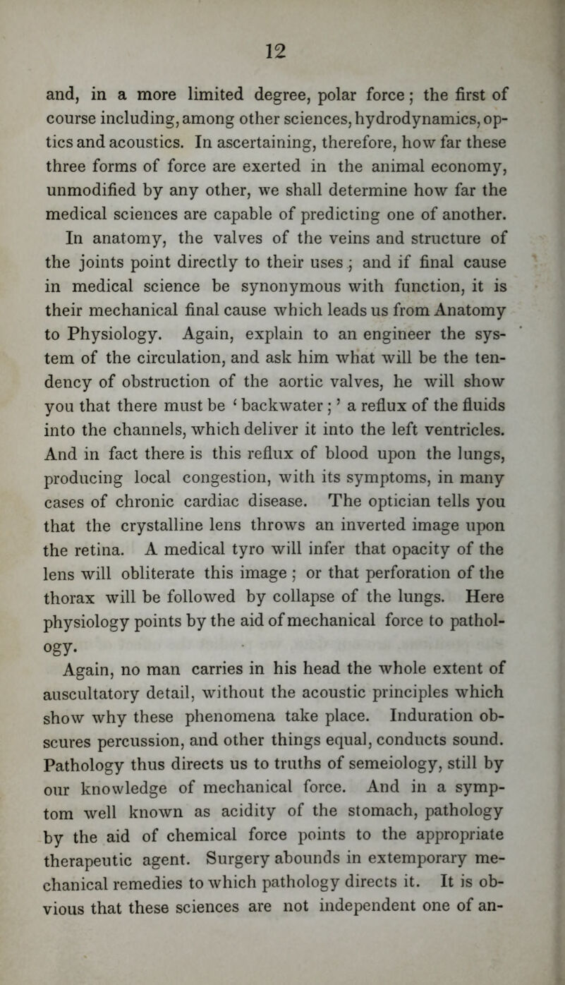 and, in a more limited degree, polar force; the first of course including, among other sciences, hydrodynamics, op- tics and acoustics. In ascertaining, therefore, how far these three forms of force are exerted in the animal economy, unmodified by any other, we shall determine how far the medical sciences are capable of predicting one of another. In anatomy, the valves of the veins and structure of the joints point directly to their uses j and if final cause in medical science be synonymous with function, it is their mechanical final cause which leads us from Anatomy to Physiology. Again, explain to an engineer the sys- tem of the circulation, and ask him wHat will be the ten- dency of obstruction of the aortic valves, he will show you that there must be ‘ backwater; ’ a reflux of the fluids into the channels, which deliver it into the left ventricles. And in fact there is this reflux of blood upon the lungs, producing local congestion, with its symptoms, in many cases of chronic cardiac disease. The optician tells you that the crystalline lens throws an inverted image upon the retina. A medical tyro will infer that opacity of the lens will obliterate this image ; or that perforation of the thorax will be followed by collapse of the lungs. Here physiology points by the aid of mechanical force to pathol- ogy. Again, no man carries in his head the whole extent of auscultatory detail, without the acoustic principles which show why these phenomena take place. Induration ob- scures percussion, and other things equal, conducts sound. Pathology thus directs us to truths of semeiology, still by our knowledge of mechanical force. And in a symp- tom well known as acidity of the stomach, pathology -by the aid of chemical force points to the appropriate therapeutic agent. Surgery abounds in extemporary me- chanical remedies to which pathology directs it. It is ob- vious that these sciences are not independent one of an-