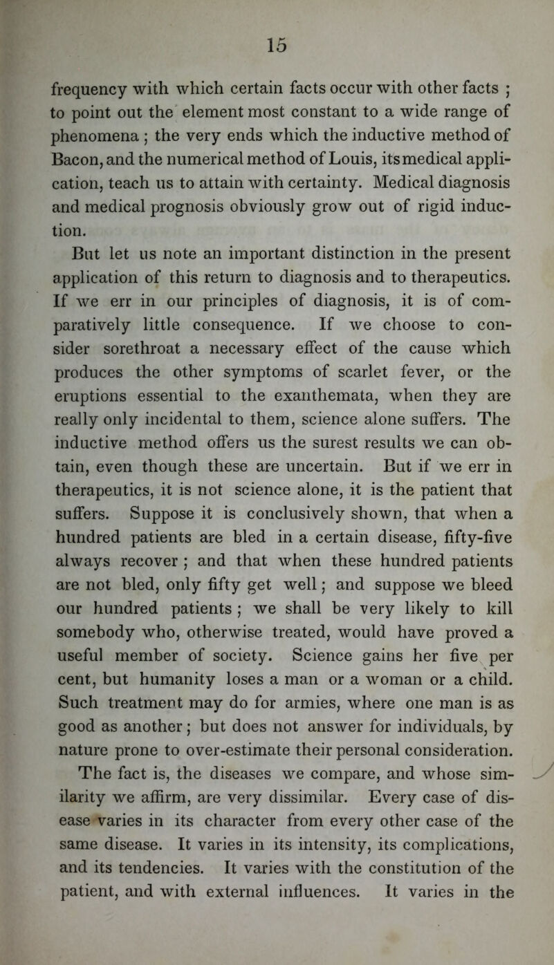 frequency with which certain facts occur with other facts ; to point out the' element most constant to a wide range of phenomena ; the very ends which the inductive method of Bacon, and the numerical method of Louis, its medical appli- cation, teach us to attain with certainty. Medical diagnosis and medical prognosis obviously grow out of rigid induc- tion. But let us note an important distinction in the present application of this return to diagnosis and to therapeutics. If we err in our principles of diagnosis, it is of com- paratively little consequence. If we choose to con- sider sorethroat a necessary effect of the cause which produces the other symptoms of scarlet fever, or the eruptions essential to the exanthemata, when they are really only incidental to them, science alone suffers. The inductive method offers us the surest results we can ob- tain, even though these are uncertain. But if we err in therapeutics, it is not science alone, it is the patient that suffers. Suppose it is conclusively shown, that when a hundred patients are bled in a certain disease, fifty-five always recover ; and that when these hundred patients are not bled, only fifty get well; and suppose we bleed our hundred patients ; we shall be very likely to kill somebody who, otherwise treated, would have proved a useful member of society. Science gains her five per cent, but humanity loses a man or a woman or a child. Such treatment may do for armies, where one man is as good as another; but does not answer for individuals, by nature prone to over-estimate their personal consideration. The fact is, the diseases we compare, and whose sim- ilarity we affirm, are very dissimilar. Every case of dis- ease varies in its character from every other case of the same disease. It varies in its intensity, its complications, and its tendencies. It varies with the constitution of the patient, and with external influences. It varies in the