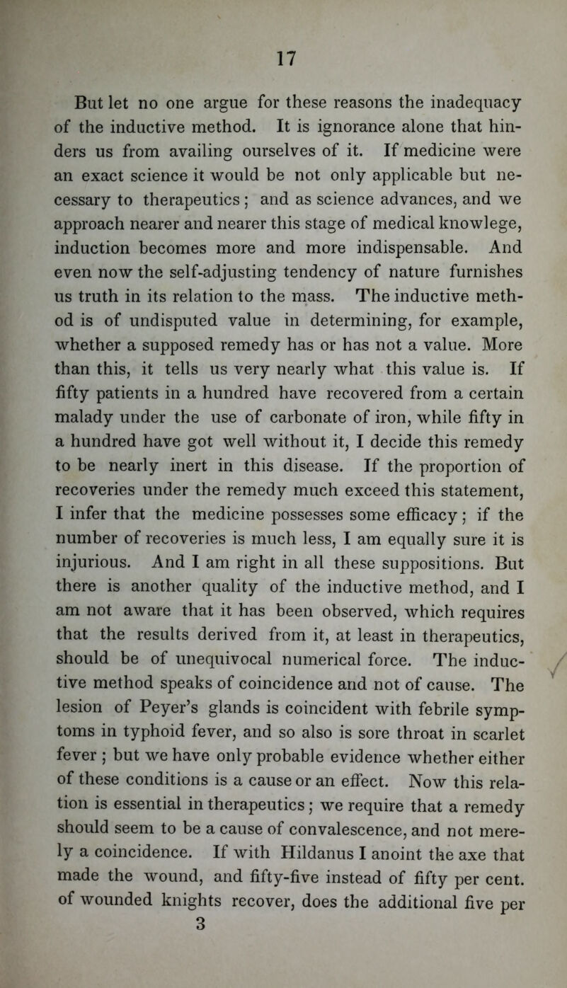 But let no one argue for these reasons the inadequacy of the inductive method. It is ignorance alone that hin- ders us from availing ourselves of it. If medicine were an exact science it would be not only applicable but ne- cessary to therapeutics ; and as science advances, and we approach nearer and nearer this stage of medical knowlege, induction becomes more and more indispensable. And even now the self-adjusting tendency of nature furnishes us truth in its relation to the mass. The inductive meth- od is of undisputed value in determining, for example, whether a supposed remedy has or has not a value. More than this, it tells us very nearly what .this value is. If fifty patients in a hundred have recovered from a certain malady under the use of carbonate of iron, while fifty in a hundred have got well without it, I decide this remedy to be nearly inert in this disease. If the proportion of recoveries under the remedy much exceed this statement, I infer that the medicine possesses some efficacy; if the number of recoveries is much less, I am equally sure it is injurious. And I am right in all these suppositions. But there is another quality of the inductive method, and I am not aware that it has been observed, which requires that the results derived from it, at least in therapeutics, should be of unequivocal numerical force. The induc- tive method speaks of coincidence and not of cause. The lesion of Peyer’s glands is coincident with febrile symp- toms in typhoid fever, and so also is sore throat in scarlet fever ; but we have only probable evidence whether either of these conditions is a cause or an effect. Now this rela- tion is essential in therapeutics; we require that a remedy should seem to be a cause of convalescence, and not mere- ly a coincidence. If with Hildanus I anoint the axe that made the wound, and fifty-five instead of fifty per cent, of wounded knights recover, does the additional five per 3