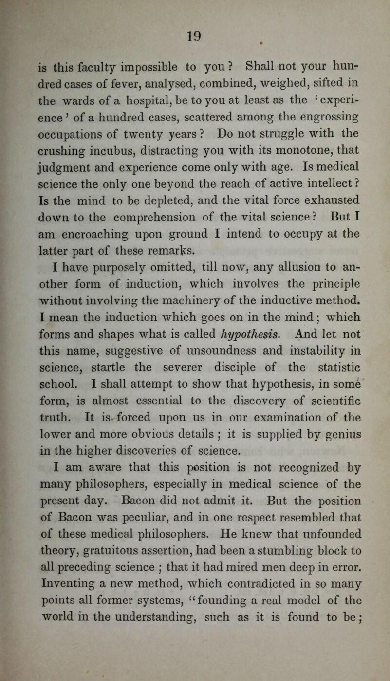 is this faculty impossible to you ? Shall not your hun- dred cases of fever, analysed, combined, weighed, sifted in the wards of a hospital, be to you at least as the ‘ experi- ence ’ of a hundred cases, scattered among the engrossing occupations of twenty years ? Do not struggle with the crushing incubus, distracting you with its monotone, that judgment and experience come only with age. Is medical science the only one beyond the reach of active intellect ? Is the mind to be depleted, and the vital force exhausted down to the comprehension of the vital science? But I am encroaching upon ground I intend to occupy at the latter part of these remarks. I have purposely omitted, till now, any allusion to an- other form of induction, which involves the principle without involving the machinery of the inductive method. I mean the induction which goes on in the mind; which forms and shapes what is called hypothesis. And let not this name, suggestive of unsoundness and instability in science, startle the severer disciple of the statistic school. I shall attempt to show that hypothesis, in some form, is almost essential to the discovery of scientific truth. It is forced upon us in our examination of the lower and more obvious details ; it is supplied by genius in the higher discoveries of science. I am aware that this position is not recognized by many philosophers, especially in medical science of the present day. Bacon did not admit it. But the position of Bacon was peculiar, and in one respect resembled that of these medical philosophers. He knew that unfounded theory, gratuitous assertion, had been a stumbling block to all preceding science ; that it had mired men deep in error. Inventing a new method, which contradicted in so many points all former systems, “founding a real model of the world in the understanding, such as it is found to be;