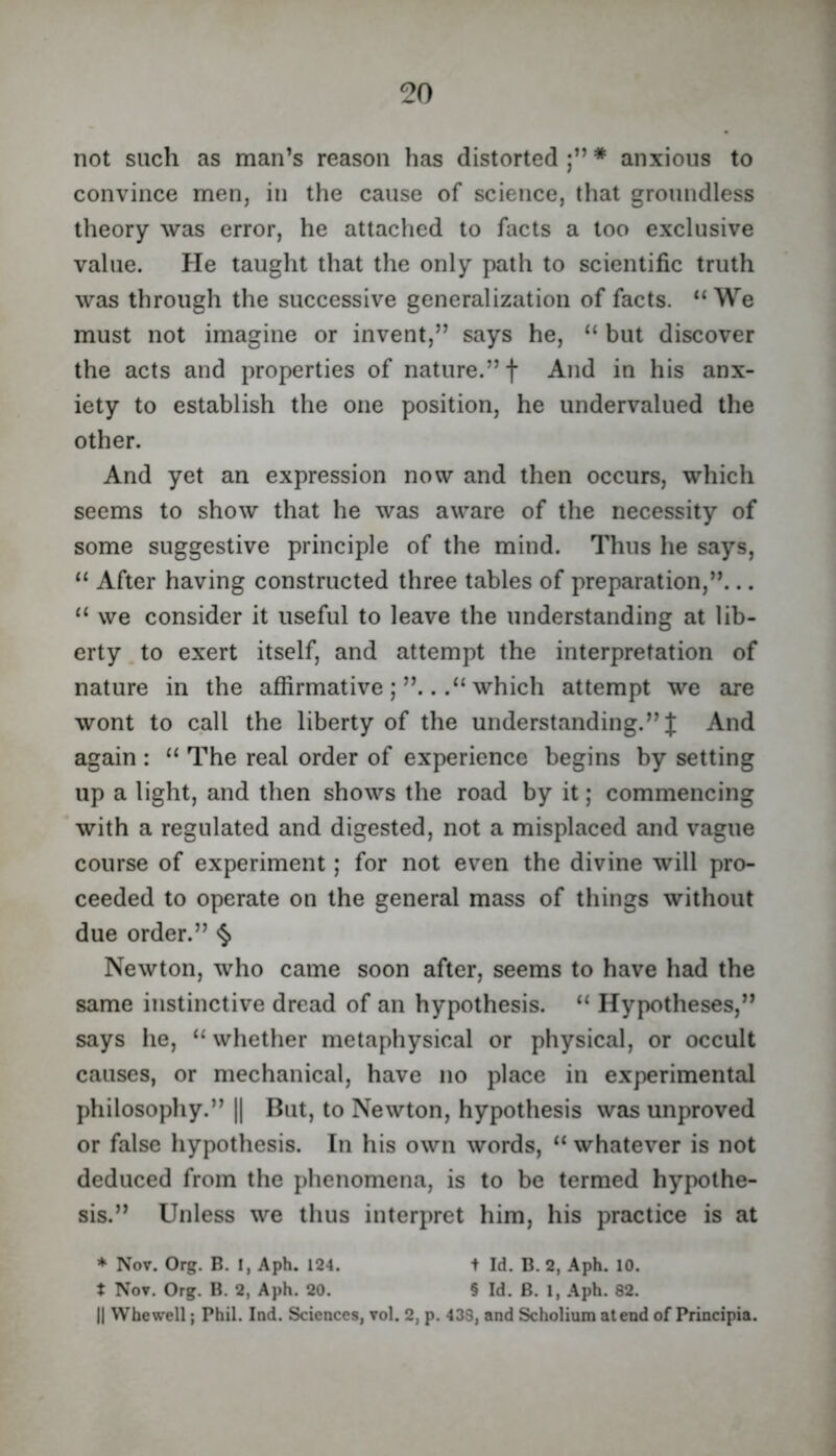 not such as man’s reason has distorted * anxious to convince men, in the cause of science, that groundless theory was error, he attached to facts a too exclusive value. He taught that the only path to scientific truth was through the successive generalization of facts. “We must not imagine or invent,” says he, “ but discover the acts and properties of nature.” f And in his anx- iety to establish the one position, he undervalued the other. And yet an expression now and then occurs, which seems to show that he was aware of the necessity of some suggestive principle of the mind. Thus he says, “ After having constructed three tables of preparation,”... “ we consider it useful to leave the understanding at lib- erty to exert itself, and attempt the interpretation of nature in the affirmativewhich attempt we are wont to call the liberty of the understanding.” J And again : “ The real order of experience begins by setting up a light, and then shows the road by it; commencing with a regulated and digested, not a misplaced and vague course of experiment; for not even the divine will pro- ceeded to operate on the general mass of things without due order.” <§> Newton, who came soon after, seems to have had the same instinctive dread of an hypothesis. “ Hypotheses,” says he, “ whether metaphysical or physical, or occult causes, or mechanical, have no place in experimental philosophy.” || But, to Newton, hypothesis was unproved or false hypothesis. In his own words, “ whatever is not deduced from the phenomena, is to be termed hypothe- sis.” Unless we thus interpret him, his practice is at * Nov. Org. B. I, Aph. 124. i Id. B. 2, Aph. 10. t Nov. Org. B. 2, Aph. 20. § Id. B. 1, Aph. 82. II Whewell; Phil. Ind. Sciences, vol. 2, p. 438, nnd Scholium atend of Principia.