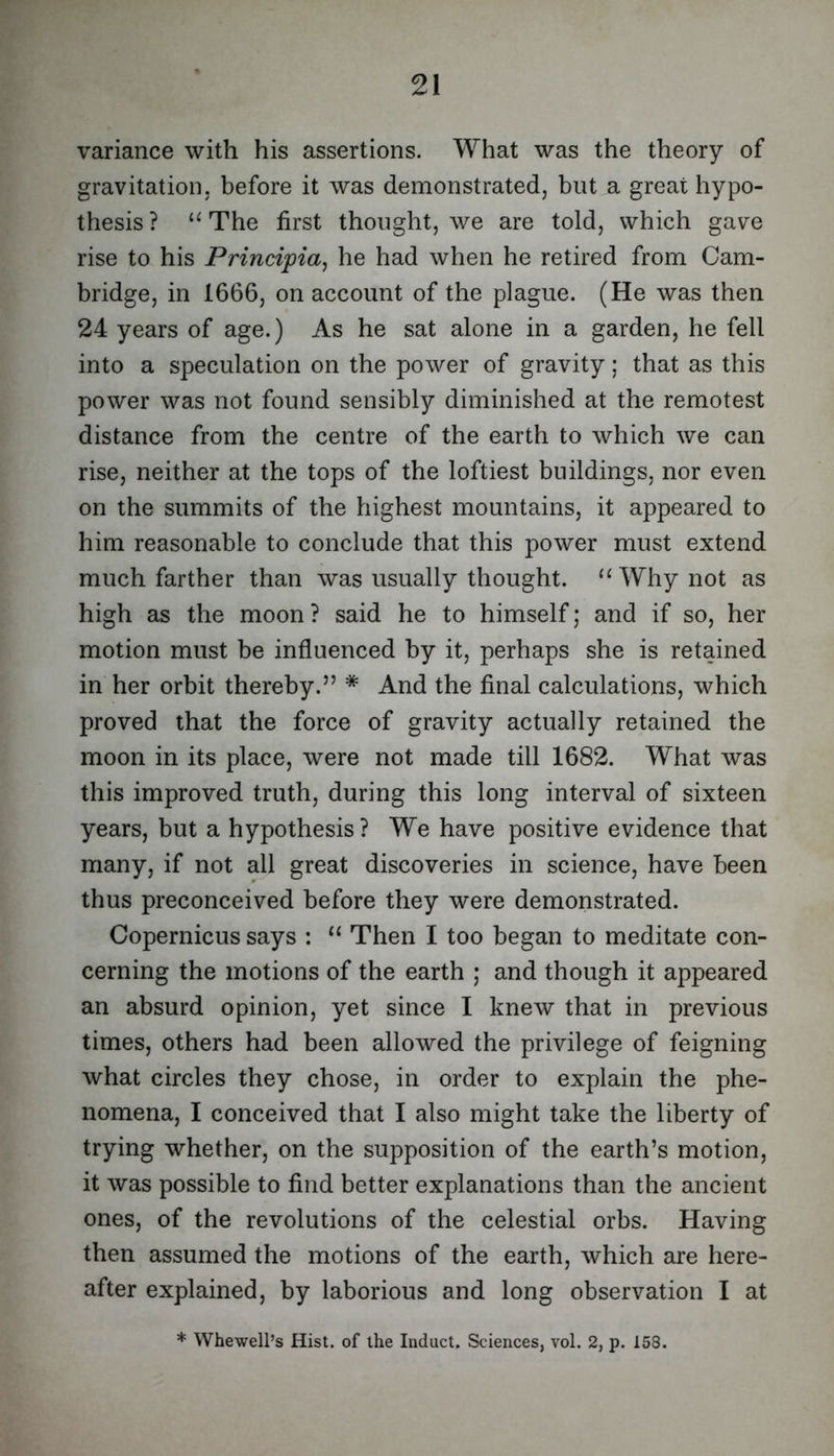 variance with his assertions. What was the theory of gravitation, before it was demonstrated, but a great hypo- thesis ? The first thought, we are told, which gave rise to his Principia^ he had when he retired from Cam- bridge, in 1666, on account of the plague. (He was then 24 years of age.) As he sat alone in a garden, he fell into a speculation on the power of gravity; that as this power was not found sensibly diminished at the remotest distance from the centre of the earth to which we can rise, neither at the tops of the loftiest buildings, nor even on the summits of the highest mountains, it appeared to him reasonable to conclude that this power must extend much farther than was usually thought. “ Why not as high as the moon ? said he to himself; and if so, her motion must be influenced by it, perhaps she is retained in her orbit thereby.” * And the final calculations, which proved that the force of gravity actually retained the moon in its place, were not made till 1682. What was this improved truth, during this long interval of sixteen years, but a hypothesis ? We have positive evidence that many, if not all great discoveries in science, have been thus preconceived before they were demonstrated. Copernicus says : “ Then I too began to meditate con- cerning the motions of the earth ; and though it appeared an absurd opinion, yet since I knew that in previous times, others had been allowed the privilege of feigning what circles they chose, in order to explain the phe- nomena, I conceived that I also might take the liberty of trying whether, on the supposition of the earth’s motion, it was possible to find better explanations than the ancient ones, of the revolutions of the celestial orbs. Having then assumed the motions of the earth, which are here- after explained, by laborious and long observation I at * Whewell’s Hist, of the Induct. Sciences, vol. 2, p. 158.