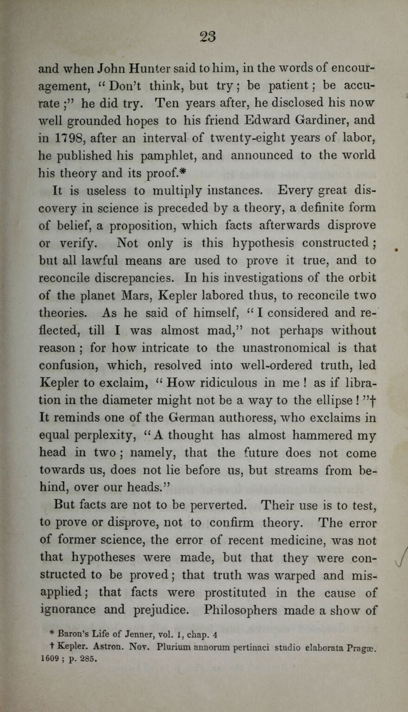 and when John Hunter said to him, in the words of encour- agement, “ Don’t think, but try; be patient; be accu- rate he did try. Ten years after, he disclosed his now well grounded hopes to his friend Edward Gardiner, and in 1798, after an interval of twenty-eight years of labor, he published his pamphlet, and announced to the world his theory and its proof.* It is useless to multiply instances. Every great dis- covery in science is preceded by a theory, a definite form of belief, a proposition, which facts afterwards disprove or verify. Not only is this hypothesis constructed; but all lawful means are used to prove it true, and to reconcile discrepancies. In his investigations of the orbit of the planet Mars, Kepler labored thus, to reconcile two theories. As he said of himself, “ I considered and re- flected, till I was almost mad,” not perhaps without reason ; for how intricate to the unastronomical is that confusion, which, resolved into well-ordered truth, led Kepler to exclaim, ‘‘ How ridiculous in me ! as if libra- tion in the diameter might not be a way to the ellipse ! ”f It reminds one of the German authoress, who exclaims in equal perplexity, ‘‘A thought has almost hammered my head in two ; namely, that the future does not come towards us, does not lie before us, but streams from be- hind, over our heads.” But facts are not to be perverted. Their use is to test, to prove or disprove, not to confirm theory. The error of former science, the error of recent medicine, was not that hypotheses were made, but that they were con- structed to be proved; that truth was warped and mis- applied; that facts were prostituted in the cause of ignorance and prejudice. Philosophers made a show of * Baron’s Life of Jenner, vol. 1, chap. 4 t Kepler. Astron. Nov. Plurium annorum pertinaci studio elaborata Prag^. 1609 ; p. 285.