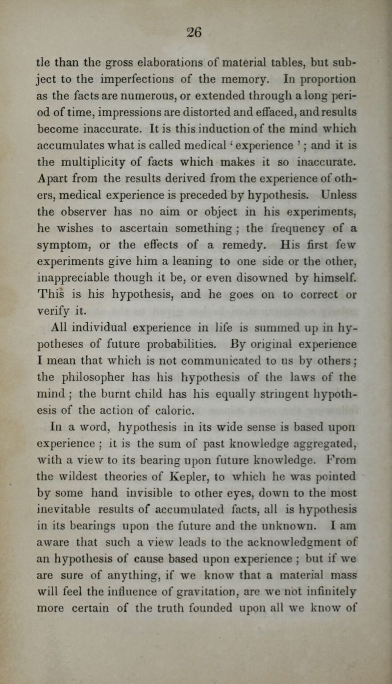tie than the gross elaborations of material tables, but sub- ject to the imperfections of the memory. In proportion as the facts are numerous, or extended through a long peri- od of time, impressions are distorted and effaced, and results become inaccurate. It is this induction of the mind which accumulates what is called medical ‘ experience ’; and it is the multiplicity of facts which makes it so inaccurate. Apart from the results derived from the experience of oth- ers, medical experience is preceded by hypothesis. Unless the observer has no aim or object in his experiments, he wishes to ascertain something ; the frequency of a symptom, or the effects of a remedy. His first few experiments give him a leaning to one side or the other, inappreciable though it be, or even disowned by himself. This is his hypothesis, and he goes on to correct or verify it. All individual experience in life is summed up in hy- potheses of future probabilities. By original experience I mean that which is not communicated to us by others; the philosopher has his hypothesis of the laws of the mind ; the burnt child has his equally stringent hypoth- esis of the action of caloric. In a word, hypothesis in its wide sense is based upon experience ; it is the sum of past knowledge aggregated, with a view to its bearing upon future knowledge. From the wildest theories of Kepler, to which he was pointed by some hand invisible to other eyes, down to the most inevitable results of accumulated facts, all is hypothesis in its bearings upon the future and the unknown. I am aware that such a view leads to the acknowledgment of an hypothesis of cause based upon experience ; but if we are sure of anything, if we know that a material mass will feel the influence of gravitation, are we not infinitely more certain of the truth founded upon all we know of