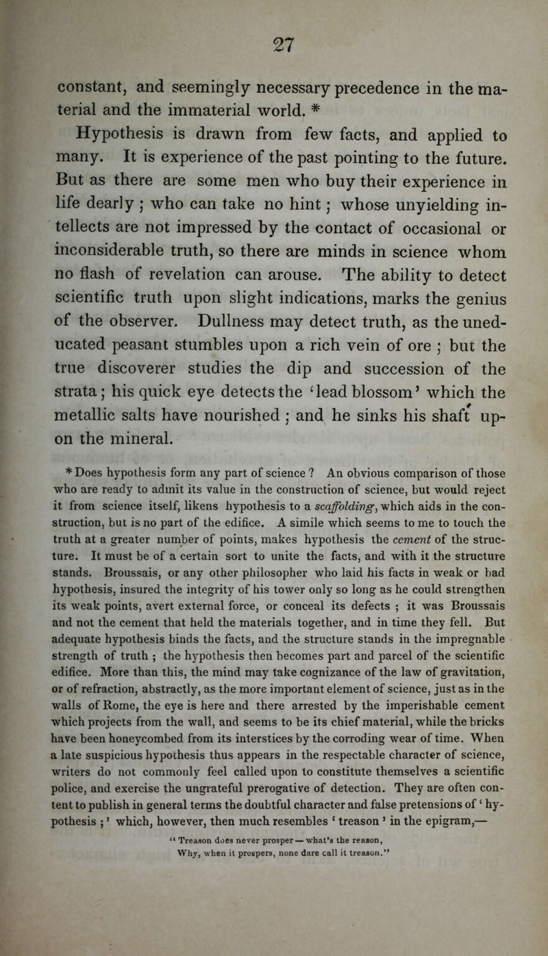 constant, and seemingly necessary precedence in the ma- terial and the immaterial world. * Hypothesis is drawn from few facts, and applied to many. It is experience of the past pointing to the future. But as there are some men who buy their experience in life dearly ; who can take no hint; whose unyielding in- tellects are not impressed by the contact of occasional or inconsiderable truth, so there are minds in science whom no flash of revelation can arouse. The ability to detect scientific truth upon slight indications, marks the genius of the observer. Dullness may detect truth, as the uned- ucated peasant stumbles upon a rich vein of ore ; but the true discoverer studies the dip and succession of the strata; his quick eye detects the ‘lead blossom’ which the metallic salts have nourished ; and he sinks his shaft up- on the mineral. * Does hypothesis form any part of science ? An obvious comparison of those who are ready to admit its value in the construction of science, but would reject it from science itself, likens hypothesis to a scaffolding, which aids in the con- struction, but is no part of the edifice. A simile which seems to me to touch the truth at a greater number of points, makes hypothesis the cement of the struc- ture. It must be of a certain sort to unite the facts, and with it the structure stands. Broussais, or any other philosopher who laid his facts in weak or bad hypothesis, insured the integrity of his tower only so long as he could strengthen its weak points, avert external force, or conceal its defects ; it was Broussais and not the cement that held the materials together, and in time they fell. But adequate hypothesis binds the facts, and the structure stands in the impregnable strength of truth ; the hypothesis then becomes part and parcel of the scientific edifice. More than this, the mind may take cognizance of the law of gravitation, or of refraction, abstractly, as the more important element of science, just as in the walls of Rome, the eye is here and there arrested by the imperishable cement which projects from the wall, and seems to be its chief material, while the bricks have been honeycombed from its interstices by the corroding wear of time. When a late suspicious hypothesis thus appears in the respectable character of science, writers do not commonly feel called upon to constitute themselves a scientific police, and exercise the ungrateful prerogative of detection. They are often con- tent to publish in general terms the doubtful character and false pretensions of ‘ hy- pothesis ; ’ which, however, then much resembles ‘ treason ’ in the epigram,— “ Treason does never prosper — whal’s the reason, Why, when it prospers, none dare call it treason.”