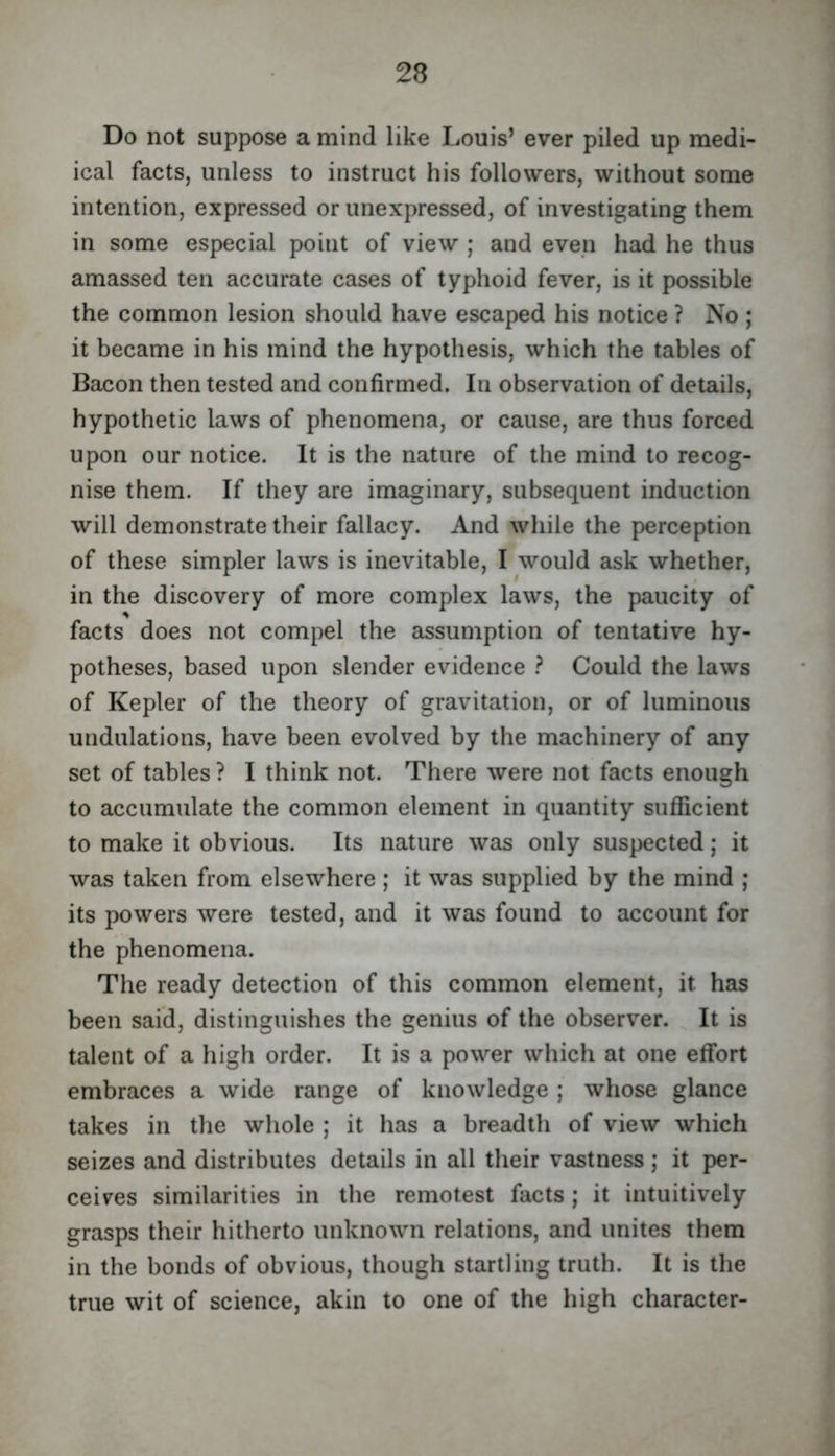 Do not suppose a mind like Louis’ ever piled up medi- ical facts, unless to instruct his followers, without some intention, expressed or unexpressed, of investigating them in some especial point of view ; and even had he thus amassed ten accurate cases of typhoid fever, is it possible the common lesion should have escaped his notice ? No ; it became in his mind the hypothesis, which the tables of Bacon then tested and confirmed. In observation of details, hypothetic laws of phenomena, or cause, are thus forced upon our notice. It is the nature of the mind to recog- nise them. If they are imaginary, subsequent induction will demonstrate their fallacy. And while the perception of these simpler laws is inevitable, I would ask whether, in the discovery of more complex laws, the paucity of facts does not compel the assumption of tentative hy- potheses, based upon slender evidence ? Could the laws of Kepler of the theory of gravitation, or of luminous undulations, have been evolved by the machinery of any set of tables ? I think not. There were not facts enough to accumulate the common element in quantity sufficient to make it obvious. Its nature was only suspected; it was taken from elsewhere ; it was supplied by the mind ; its powers were tested, and it was found to account for the phenomena. The ready detection of this common element, it has been said, distinguishes the genius of the observer. It is talent of a high order. It is a power which at one effort embraces a wide range of knowledge ; whose glance takes in the whole ; it has a breadth of view which seizes and distributes details in all their vastness; it per- ceives similarities in the remotest facts ; it intuitively grasps their hitherto unknown relations, and unites them in the bonds of obvious, though startling truth. It is the true wit of science, akin to one of the high character-