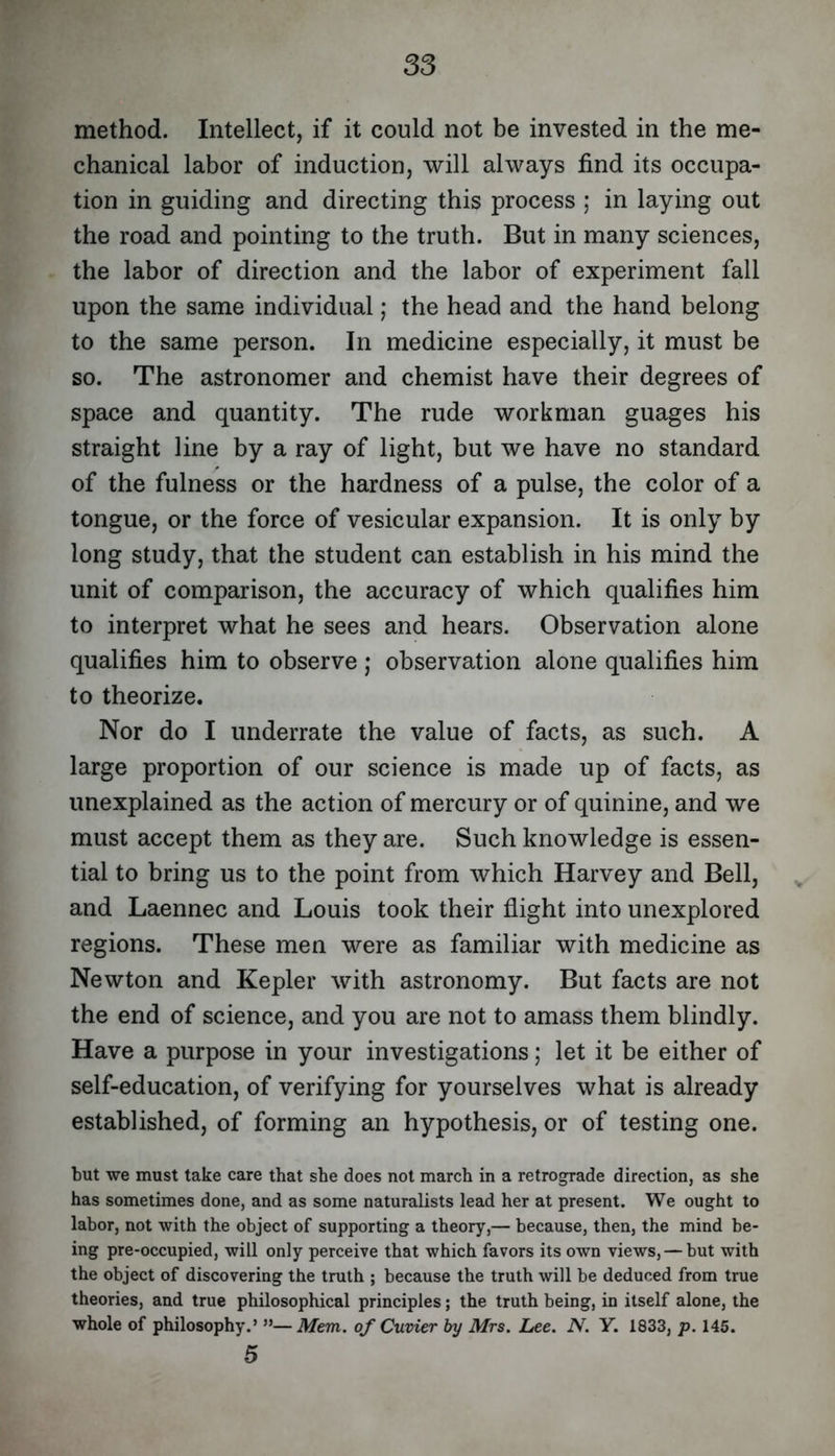 method. Intellect, if it could not be invested in the me- chanical labor of induction, will always find its occupa- tion in guiding and directing this process ; in laying out the road and pointing to the truth. But in many sciences, the labor of direction and the labor of experiment fall upon the same individual; the head and the hand belong to the same person. In medicine especially, it must be so. The astronomer and chemist have their degrees of space and quantity. The rude workman guages his straight line by a ray of light, but we have no standard of the fulness or the hardness of a pulse, the color of a tongue, or the force of vesicular expansion. It is only by long study, that the student can establish in his mind the unit of comparison, the accuracy of which qualifies him to interpret what he sees and hears. Observation alone qualifies him to observe ; observation alone qualifies him to theorize. Nor do I underrate the value of facts, as such. A large proportion of our science is made up of facts, as unexplained as the action of mercury or of quinine, and we must accept them as they are. Such knowledge is essen- tial to bring us to the point from which Harvey and Bell, ^ and Laennec and Louis took their flight into unexplored regions. These men were as familiar with medicine as Newton and Kepler with astronomy. But facts are not the end of science, and you are not to amass them blindly. Have a purpose in your investigations; let it be either of self-education, of verifying for yourselves what is already established, of forming an hypothesis, or of testing one. but we must take care that she does not march in a retrograde direction, as she has sometimes done, and as some naturalists lead her at present. We ought to labor, not with the object of supporting a theory,— because, then, the mind be- ing pre-occupied, will only perceive that which favors its own views, — but with the object of discovering the truth ; because the truth will be deduced from true theories, and true philosophical principles; the truth being, in itself alone, the whole of philosophy.’ ”—Mem. of Cuvier by Mrs. Lee. N. Y. 1833, p. 145. 5