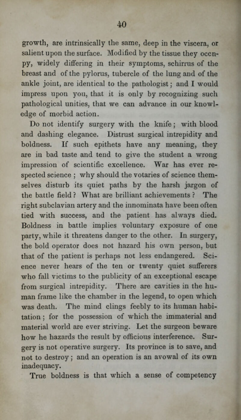 growth, are intrinsically the same, deep in the viscera, or salient upon the surface. Modified by the tissue they occu- py, widely diflfering in their symptoms, schirrus of the breast and of the pylorus, tubercle of the lung and of the ankle joint, are identical to the pathologist; and I would impress upon you, that it is only by recognizing such pathological unities, that we can advance in our knowl- edge of morbid action. Do not identify surgery with the knife; with blood and dashing elegance. Distrust surgical intrepidity smd boldness. If such epithets have any meaning, they are in bad taste and tend to give the student a wrong impression of scientific excellence. War has ever re- spected science ; why should the votaries of science them- selves disturb its quiet paths by the harsh jargon of the battle field ? What are brilliant achievements ? The right subclavian artery and the innominata have been often tied with success, and the patient has always died. Boldness in battle implies voluntary exposure of one party, while it threatens danger to the other. In surgery, the bold operator does not hazard his own person, but that of the patient is perhaps not less endangered. Sci- ence never hears of the ten or twenty quiet suflferers who fall victims to the publicity of an exceptional escape from surgical intrepidity. There are cavities in the hu- man frame like the chamber in the legend, to open which was death. The mind clings feebly to its human habi- tation ; for the possession of which the immaterial and material world are ever striving. Let the surgeon beware how he hazards the result by officious interference. Sur- gery is not operative surgery. Its province is to save, and not to destroy; and an operation is an avowal of its own inadequacy. True boldness is that which a sense of competency